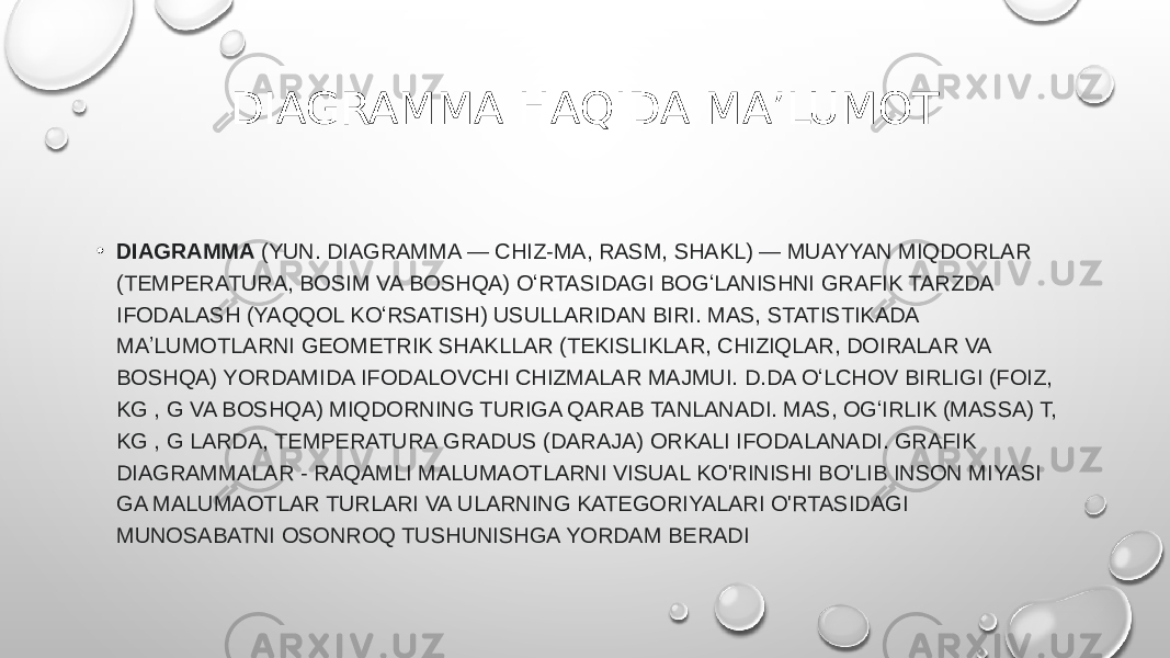 DIAGRAMMA HAQIDA MA’LUMOT • DIAGRAMMA  (YUN. DIAGRAMMA — CHIZ-MA, RASM, SHAKL) — MUAYYAN MIQDORLAR (TEMPERATURA, BOSIM VA BOSHQA) OʻRTASIDAGI BOGʻLANISHNI GRAFIK TARZDA IFODALASH (YAQQOL KOʻRSATISH) USULLARIDAN BIRI. MAS, STATISTIKADA MAʼLUMOTLARNI GEOMETRIK SHAKLLAR (TEKISLIKLAR, CHIZIQLAR, DOIRALAR VA BOSHQA) YORDAMIDA IFODALOVCHI CHIZMALAR MAJMUI. D.DA OʻLCHOV BIRLIGI (FOIZ, KG , G VA BOSHQA) MIQDORNING TURIGA QARAB TANLANADI. MAS, OGʻIRLIK (MASSA) T, KG , G LARDA, TEMPERATURA GRADUS (DARAJA) ORKALI IFODALANADI. GRAFIK DIAGRAMMALAR - RAQAMLI MALUMAOTLARNI VISUAL KO&#39;RINISHI BO&#39;LIB INSON MIYASI GA MALUMAOTLAR TURLARI VA ULARNING KATEGORIYALARI O&#39;RTASIDAGI MUNOSABATNI OSONROQ TUSHUNISHGA YORDAM BERADI 