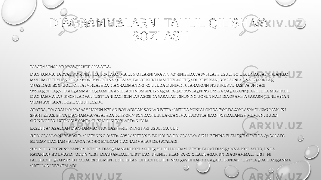 DIAGRAMMALARNI TAHLIL QILISH VA SOZLASH DIAGRAMMALAR YASASH USULI HAQIDA. DIAGRAMMA- JADVAL KO’RINISHIDA BERILGAN MA’LUMOTLARNI GRAFIK KO’RINISHDA TASVIRLASH USULI BO’LIB, UNDA TASVIRLANGAN MA’LUMOT TUSHUNISHGA OSON BO’LIBGINA QOLMAY, BALKI ISHNI HAM TEZLASHTIRADI. XUSUSAN, KO’P SONLAR VA BU SONLAR ORASIDAGI BOG’LIQLIKNI TASVIRLASHDA DIAGRAMMANING ROLI JUDA MUHIMDIR. JARAYONNING STRUKTURASI VA UNDAGI O’ZGARISHLARNI DIAGRAMMA YORDAMIDA ANIQLASH MUMKIN. B NARSA FAQAT SONLARNING O’ZIGA QARAB ANIQLASH JUDA MUSHKUL. DIAGRAMMALAR ISHCHI JADVAL &#34;LIST”LARIDAGI SONLAR ASOSIDA YASALADI. SHUNING UCHUN HAM DIAGRAMMA YASASH (QURISH)DAN OLDIN SONLARNI HOSIL QILISH LOZIM. ODATDA, DIAGRAMMA YASASH UCHUN KERAK BO’LADIGAN SONLAR BITTA &#34;LIST”DA YOKI ALOHIDA FAYLDA JOYLASHADI. UMUMAN, BU SHART EMAS. BITTA DIAGRAMMA YASASHDA IXTIYORIY SONDAGI LISTLARDAGI MA’LUMOTLARDAN FOYDALANISH MUMKIN, XUDDI SHUNINGDEK, IXTIYORIY SONDAGI ISHCHI KITOBLARDAN HAM. EXSEL DA YASALGAN DIAGRAMMANI JOYLASHTIRISHNING IKKI USULI MAVJUD: Ø DIAGRAMMANI BEVOSITA &#34;LIST” NING O’ZIDA JOYLASHTIRISH. BU HOLDA DIAGRAMMA SHU LISTNING ELEMENTI SIFATIDA QARALADI. BUNDAY DIAGRAMMALARGA TADBIQ ETILGAN DIAGRAMMALAR DEB ATALADI; Ø ISHCHI KITOBNING YANGI &#34;LIST”IDA DIAGRAMMANI JOYLASHTIRISH. BU HOLDA &#34;LIST”DA FAQAT DIAGRAMMA JOYLASHIB, UNDA KATAKLAR BO’LMAYDI. ODDIY &#34;LIST’ DIAGRAMMALI &#34;LIST” DAN SHUNISI BILAN FARQ QILADI. AGAR SIZ DIAGRAMMALI &#34;LIST” NI FAOLLASHTIRSANGIZ, U HOLDA EXSEL MENYUSI U BILAN ISHLASH UCHUN MOS RAVISHDA O’ZGARADI. BUNDAY &#34;LIST”LARDA DIAGRAMMA &#34;LIST”LARI DEB ATALADI. 