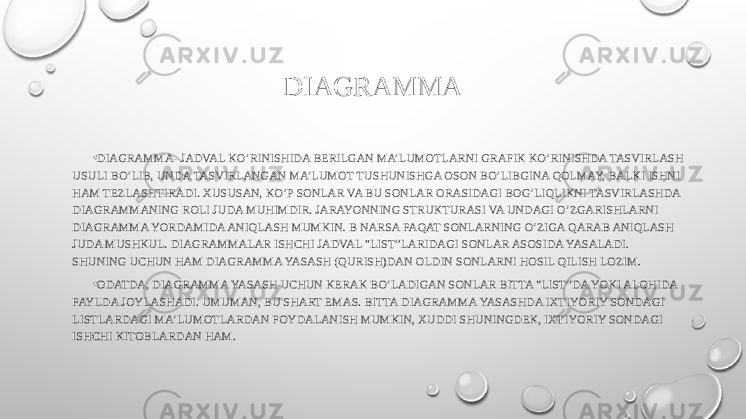 DIAGRAMMA • DIAGRAMMA- JADVAL KO’RINISHIDA BERILGAN MA’LUMOTLARNI GRAFIK KO’RINISHDA TASVIRLASH USULI BO’LIB, UNDA TASVIRLANGAN MA’LUMOT TUSHUNISHGA OSON BO’LIBGINA QOLMAY, BALKI ISHNI HAM TEZLASHTIRADI. XUSUSAN, KO’P SONLAR VA BU SONLAR ORASIDAGI BOG’LIQLIKNI TASVIRLASHDA DIAGRAMMANING ROLI JUDA MUHIMDIR. JARAYONNING STRUKTURASI VA UNDAGI O’ZGARISHLARNI DIAGRAMMA YORDAMIDA ANIQLASH MUMKIN. B NARSA FAQAT SONLARNING O’ZIGA QARAB ANIQLASH JUDA MUSHKUL. DIAGRAMMALAR ISHCHI JADVAL &#34;LIST”LARIDAGI SONLAR ASOSIDA YASALADI. SHUNING UCHUN HAM DIAGRAMMA YASASH (QURISH)DAN OLDIN SONLARNI HOSIL QILISH LOZIM. • ODATDA, DIAGRAMMA YASASH UCHUN KERAK BO’LADIGAN SONLAR BITTA &#34;LIST”DA YOKI ALOHIDA FAYLDA JOYLASHADI. UMUMAN, BU SHART EMAS. BITTA DIAGRAMMA YASASHDA IXTIYORIY SONDAGI LISTLARDAGI MA’LUMOTLARDAN FOYDALANISH MUMKIN, XUDDI SHUNINGDEK, IXTIYORIY SONDAGI ISHCHI KITOBLARDAN HAM. 