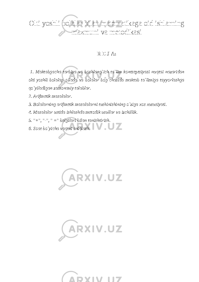 Olti yoshli bolalar bilan matematikaga oid ishlarning mazmuni va metodikasi R E J A: 1. Maktabgacha tarbiya va boshlang`ich ta`lim kontseptsiyasi nuqtai nazaridan olti yoshli bolalaр oilada va bolalar bog`chasida maktab ta`limiga tayyorlashga qo`yiladigan zamonaviy talablar. 2. Arifmetik masalalar. 3. Bolalarning arifmetik masalalarni tushinishining o`ziga xos xususiyati. 4. Masalalar ustida ishlashda metodik usullar va izchillik. 5. &#34;+&#34;, &#34;-&#34;, &#34; =&#34; belgilari bilan tanishtirish. 6. Soat bo`yicha vaqtni aniqlash. 