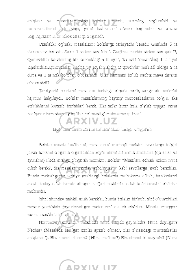 aniqlash va mustahkamlashga yordam beradi, ularning bog`lanishi va munosabatlarini aniqlashga, ya`ni hodisalarni o`zaro bog`lanish va o`zaro bog`liqliklari bilan idrok etishga o`rgatadi. Dastlabki og`zaki masalalarni bolalarga tarbiyachi beradi: Grafinda 5 ta stakan suv bor edi. Sobir 1 stakan suv ichdi. Grafinda nechta stakan suv qoldi?, Quruvchilar ko`chaning bir tomonidagi 5 ta uyni, ikkinchi tomonidagi 1 ta uyni topshirdilar.Quruvchilar nechta uy topshirishdi? O`quvchilar maktаб oldiga 6 ta olma va 1 ta nok ko`chati o`tqazishdi. Ular hammasi bo`lib nechta meva daraxti o`tqazishdi?. Tarbiyachi bolalarni masalalar tuzishga o`rgata borib, songa oid material hajmini belgilaydi. Bolalar masalalarning hayotiy munosabatlarini to`g`ri aks ettirishlarini kuzatib borishlari kerak. Har safar biror bola o`ylab topgan narsa haqiqatda ham shunday bo`lish bo`lmasligi muhokama qilinadi. Bolalarni arifmetik amallarni ifodalashga o`rgatish Bolalar masala tuzilishini, masalalarni mustaqil tuzishni savollarga to`g`ri javob berishni o`rganib olganlaridan keyin ularni arifmetik amallarni (qo`shish va ayirishni) ifoda etishga o`rgatish mumkin. Bolalar &#34;Masalani echish uchun nima qilish kerak?, Siz masalani qanday echdingiz?&#34; - kabi savollarga javob beradilar. Bunda maktabgacha tarbiya yoshidagi bolalarda muhokama qilish, harakatlarni asosli tanlay olish hamda olingan natijani tushintira olish ko`nikmasini o`stirish muhimdir. Ishni shunday tashkil etish kerakki, bunda bolalar birinchi sinf o`quvchilari masala yechishda foydalanadigan metodlarni elallab olsinlar. Masala muayyan sxema asosida tahlil qilinadi. Namunaviy savollar: &#34;masalada nima haqida gapiriladi? Nima deyilgan? Nechta? (Masalada berilgan sonlar ajratib olinadi, ular o`rtasidagi munosabatlar aniqlanadi). Biz nimani bilamiz? (Nima ma`lum?) Biz nimani bilmaymiz? (Nima 