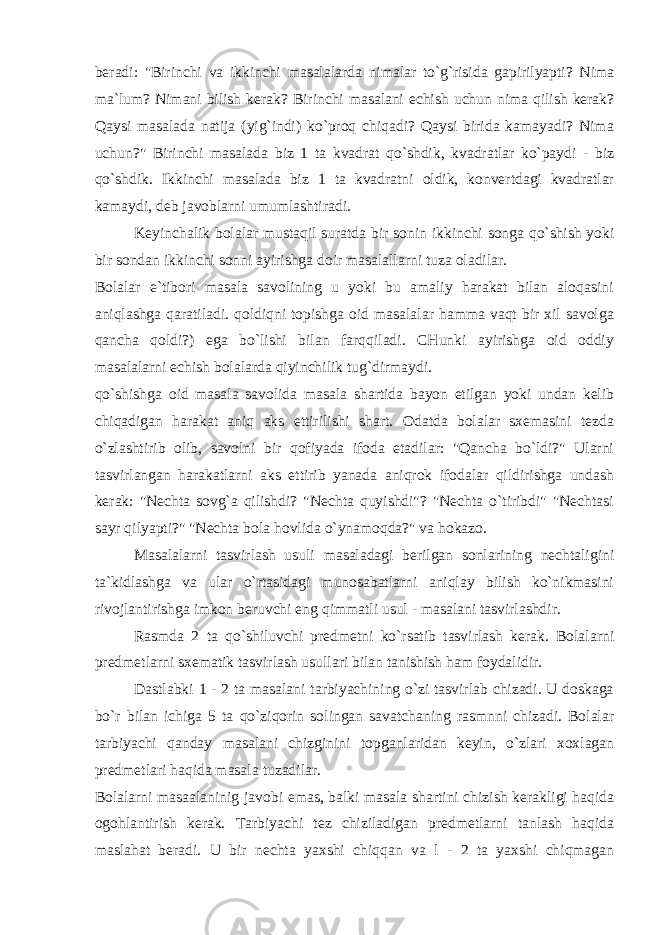 beradi: &#34;Birinchi va ikkinchi masalalarda nimalar to`g`risida gapirilyapti? Nima ma`lum? Nimani bilish kerak? Birinchi masalani echish uchun nima qilish kerak? Qaysi masalada natija (yig`indi) ko`proq chiqadi? Qaysi birida kamayadi? Nima uchun?&#34; Birinchi masalada biz 1 ta kvadrat qo`shdik, kvadratlar ko`paydi - biz qo`shdik. Ikkinchi masalada biz 1 ta kvadratni oldik, konvertdagi kvadratlar kamaydi, deb javoblarni umumlashtiradi. Keyinchalik bolalar mustaqil suratda bir sonin ikkinchi songa qo`shish yoki bir sondan ikkinchi sonni ayirishga doir masalallarni tuza oladilar. Bolalar e`tibori masala savolining u yoki bu amaliy harakat bilan aloqasini aniqlashga qaratiladi. qoldiqni topishga oid masalalar hamma vaqt bir xil savolga qancha qoldi?) ega bo`lishi bilan farqqiladi. CHunki ayirishga oid oddiy masalalarni echish bolalarda qiyinchilik tug`dirmaydi. qo`shishga oid masala savolida masala shartida bayon etilgan yoki undan kelib chiqadigan harakat aniq aks ettirilishi shart. Odatda bolalar sxemasini tezda o`zlashtirib olib, savolni bir qofiyada ifoda etadilar: &#34;Qancha bo`ldi?&#34; Ularni tasvirlangan harakatlarni aks ettirib yanada aniqrok ifodalar qildirishga undash kerak: &#34;Nechta sovg`a qilishdi? &#34;Nechta quyishdi&#34;? &#34;Nechta o`tiribdi&#34; &#34;Nechtasi sayr qilyapti?&#34; &#34;Nechta bola hovlida o`ynamoqda?&#34; va hokazo. Masalalarni tasvirlash usuli masaladagi berilgan sonlarining nechtaligini ta`kidlashga va ular o`rtasidagi munosabatlarni aniqlay bilish ko`nikmasini rivojlantirishga imkon beruvchi eng qimmatli usul - masalani tasvirlashdir. Rasmda 2 ta qo`shiluvchi predmetni ko`rsatib tasvirlash kerak. Bolalarni predmetlarni sxematik tasvirlash usullari bilan tanishish ham foydalidir. Dastlabki 1 - 2 ta masalani tarbiyachining o`zi tasvirlab chizadi. U doskaga bo`r bilan ichiga 5 ta qo`ziqorin solingan savatchaning rasmnni chizadi. Bolalar tarbiyachi qanday masalani chizginini topganlaridan keyin, o`zlari xoxlagan predmetlari haqida masala tuzadilar. Bolalarni masaalaninig javobi emas, balki masala shartini chizish kerakligi haqida ogohlantirish kerak. Tarbiyachi tez chiziladigan predmetlarni tanlash haqida maslahat beradi. U bir nechta yaxshi chiqqan va l - 2 ta yaxshi chiqmagan 