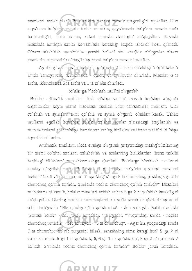 rasmlarni tanlab oladi. Bolalar kim qanday masala tuzganligini topadilar. Ular qaysirasm bo`yicha masala tuzish mumkin, qaysimasala bo`yicha masala tuzib bo`lmasligini, nima uchun, xatosi nimada ekanligini aniqlaydilar. Rasmda masalada berilgan sonlar ko`rsatilishi kerakligi haqida ishonch hosil qilinadi. O`zaro tekshirish uyushtirilsa yaxshi bo`ladi stol atrofida o`tirganlar o`zaro rasmlarini almashtirib o`rtog`ining rasmi bo`yicha masala tuzadilar. Ayirishga oid masala tuzishda ko`pincha 2 ta rasm chizishga to`g`ri keladi: birida kamayuvchi, ikkinchisida - qoldiq va ayriluvchi chiziladi. Masalan 6 ta archa, ikkinchisida 5 ta archa va 1 ta to`nka chiziladi. Bolalarga hisoblash usulini o`rgatish Bolalar arifmetik amallarni ifoda etishga va uni asoslab berishga o`rganib olganlaridan keyin ularni hisoblash usullari bilan tanishitirish mumkin. Ular qo`shish va ayirishni 1 ni qo`shib va ayirib o`rganib olishlari kerak. Ushbu usullarni egallab borishda bolalar qo`shni sonlar o`rtasidagi bog`lanish va munosabatlarni tushunishga hamda sonlarning birliklardan iborat tartibini bilishga tayanishlari lozim. Arifmetik amallarni ifoda etishga o`rgatish jarayonidagi mashg`ulotlarning bir qismi qo`shni sonlarni solishtirish va sonlarning birliklardan iborat tarkibi haqidagi bilishlarni mustahkamlashga ajratiladi. Bolalarga hisoblash usullarini qanday o`rgatish mumkin? Rasm - illyustratsiya bo`yicha quyidagi masalani tuzishni taklif etish mumkpn: &#34;Yuqoridagi simga 5 ta chumchuq, pastdagisiga 2 ta chumchuq qo`nib turibdi,. Simlarda nechta chumchuq qo`nib turibdi?&#34; Masalani muhokama qilayotib, bolalar masalani echish uchun 5 ga 2 ni qo`shish kerakligini aniqlaydilar. Ularing barcha chumchuqlarni bir yo`la sanab chiqishlarining odini olib tarbiyachi: &#34;Biz qanday qilib qo`shamiz?&#34; - deb so`raydi. Bolalar odatda &#34;Sanash kerak&#34; - deb javob beradilar. Tarbiyachi: &#34;Yuqoridagi simda - nechta chumchuq turibdi?&#34; - deb so`raydi. - &#34;5 ta chumchuq&#34;. - Agar biz yuqoridagi simda 5 ta chumchuq qo`nib turganini bilsak, sanashning nima keragi bor? 5 ga 2 ni qo`shish kerak: 5 ga 1 ni qo`shsak, 6, 6 ga 1 ни qo`shsak 7, 5 ga 2 ni qo`shsak 7 bo`ladi. Simlarda nechta chumchuq qo`nib turibdi?&#34; Bolalar javob beradilar. 