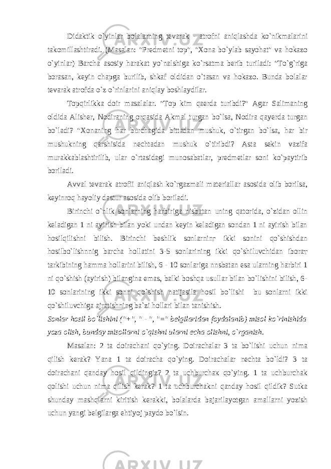 Didaktik o`yinlar bolalarning tevarak - atrofni aniqlashda ko`nikmalarini takomillashtiradi. (Masalan: &#34;Predmetni top&#34;, &#34;Xona bo`ylab sayohat&#34; va hokazo o`yinlar) Barcha asosiy harakat yo`nalshiga ko`rsatma berib turiladi: &#34;To`g`riga borasan, keyin chapga burilib, shkaf oldidan o`tasan va hokazo. Bunda bolalar tevarak atrofda o`z o`rinlarini aniqlay boshlaydilar. Topqirlikka doir masalalar. &#34;Top kim qaerda turibdi?&#34; Agar Salimaning oldida Alisher, Nodiraning orqasida Akmal turgan bo`lsa, Nodira qayerda turgan bo`ladi? &#34;Xonaning har burchagida bittadan mushuk, o`tirgan bo`lsa, har bir mushukning qarshisida nechtadan mushuk o`tiribdi? Asta sekin vazifa murakkablashtirilib, ular o`rtasidagi munosabatlar, predmetlar soni ko`paytirib boriladi. Avval tevarak atrofii aniqlash ko`rgazmali materiallar asosida olib borilsa, keyinroq hayoliy dastur asosida olib boriladi. Birinchi o`nlik sonlarning harbiriga nisbatan uning qatorida, o`zidan ollin keladigan 1 ni ayirish bilan yoki undan keyin keladigan sondan 1 ni ayirish bilan hosilqilishni bilish. Birinchi beshlik sonlarninг ikki sonini qo`shishdan hosilbo`lishnnig barcha hollatini 3-5 sonlarining ikki qo`shiluvchidan iborат tarkibining hamma hollarini bilish, 6 - 10 sonlariga nnsbatan esa ularning harbiri 1 ni qo`shish (ayirish) bilangina emas, balki boshqa usullar bilan bo`lishini bilish, 6- 10 sonlarining ikki sonni qo`shish natijasila hosil bo`lishi bu sonlarni ikki qo`shiluvchiga ajratishning ba`zi hollari bilan tanishish. Sonlar hosil bo`lishini (&#34;+&#34;, &#34; - &#34;, &#34;=&#34; belgilaridan foydalanib) misol ko`rinishida yoza olish, bunday misollarni o`qishni ularni echa olishni, o`rganish. Masalan: 2 ta doirachani qo`ying. Doirachalar 3 ta bo`lishi uchun nima qilish kerak? Yana 1 ta doiracha qo`ying. Doirachalar nechta bo`ldi? 3 ta doirachani qanday hosil qildingiz? 2 ta uchburchaк qo`ying. 1 ta uchburchak qolishi uchun nima qilish kerak? 1 ta uchburchakni qanday hosil qildik? Sutka shunday mashqlarni kiritish kerakki, bolalarda bajarilayotgan amallarni yozish uchun yangi belgilarga ehtiyoj paydo bo`lsin. 