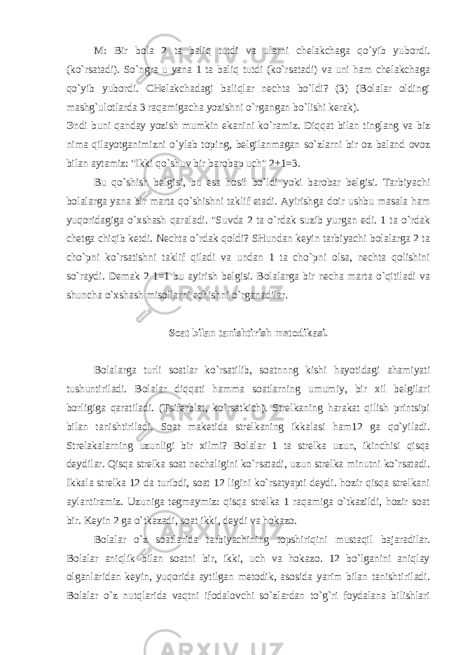 M: Bir bola 2 ta baliq tutdi va ularni chelakchaga qo`yib yubordi. (ko`rsatadi). So`ngra u yana 1 ta baliq tutdi (ko`rsatadi) va uni ham chelakchaga qo`yib yubordi. CHelakchadagi baliqlar nechta bo`ldi? (3) (Bolalar oldingi mashg`ulotlarda 3 raqamigacha yozishni o`rgangan bo`lishi kerak). Эndi buni qanday yozish mumkin ekanini ko`ramiz. Diqqat bilan tinglang va biz nima qilayotganimizni o`ylab toping, belgilanmagan so`zlarni bir oz baland ovoz bilan aytamiz: &#34;Ikki qo`shuv bir barobaр uch&#34; 2+1=3. Bu qo`shish belgisi, bu esa hosil bo`ldi yoki barobar belgisi. Tarbiyachi bolalarga yana bir marta qo`shishni taklif etadi. Ayirishga doir ushbu masala ham yuqoridagiga o`xshash qaraladi. &#34;Suvda 2 ta o`rdak suzib yurgan edi. 1 ta o`rdak chetga chiqib ketdi. Nechta o`rdak qoldi? SHundan keyin tarbiyachi bolalarga 2 ta cho`pni ko`rsatishni taklif qiladi va undan 1 ta cho`pni olsa, nechta qolishini so`raydi. Demak 2-1=1 bu ayirish belgisi. Bolalarga bir necha marta o`qitiladi va shuncha o`xshash misollarni echishni o`rganadilar. Soat bilan tanishtirish metodikasi. Bolalarga turli soatlar ko`rsatilib, soatnnng kishi hayotidagi ahamiyati tushuntiriladi. Bolalar diqqati hamma soatlarning umumiy, bir xil belgilari borligiga qaratiladi. (Tsiferblat, ko`rsatkich). Strelkaning harakat qilish printsipi bilan tanishtiriladi. Soat maketida strelkaning ikkalasi ham12 ga qo`yiladi. Strelakalarning uzunligi bir xilmi? Bolalar 1 ta strelka uzun, ikinchisi qisqa deydilar. Qisqa strelka soat nechaligini ko`rsatadi, uzun strelka minutni ko`rsatadi. Ikkala strelka 12 da turibdi, soat 12 ligini ko`rsatyapti deydi. hozir qisqa strelkani aylantiramiz. Uzuniga tegmaymiz: qisqa strelka 1 raqamiga o`tkazildi, hozir soat bir. Keyin 2 ga o`tkazadi, soat ikki, deydi va hokazo. Bolalar o`z soatlarida tarbiyachining topshiriqini mustaqil bajaradilar. Bolalar aniqlik bilan soatni bir, ikki, uch va hokazo. 12 bo`lganini aniqlay olganlaridan keyin, yuqorida aytilgan metodik, asosida yarim bilan tanishtiriladi. Bolalar o`z nutqlarida vaqtni ifodalovchi so`zlardan to`g`ri foydalana bilishlari 