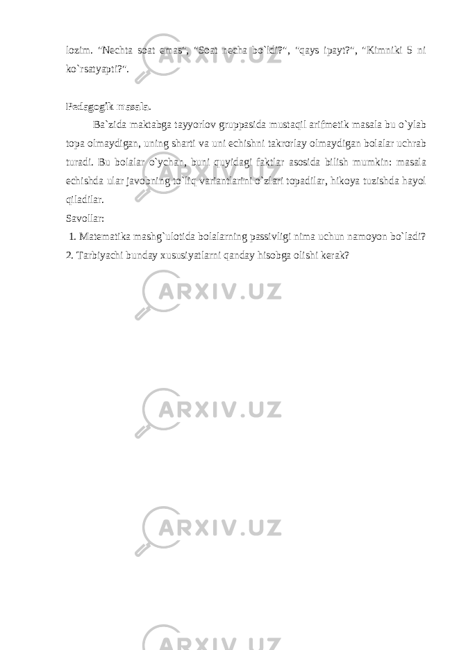 lozim. &#34;Nechta soat emas&#34;, &#34;Soat necha bo`ldi?&#34;, &#34;qays ipayt?&#34;, &#34;Kimniki 5 ni ko`rsatyapti?&#34;. Pedagogik masala . Ba`zida maktabga tayyorlov gruppasida mustaqil arifmetik masala bu o`ylab topa olmaydigan, uning sharti va uni echishni takrorlay olmaydigan bolalar uchrab turadi. Bu bolalar o`ychan, buni quyidagi faktlar asosida bilish mumkin: masala echishda ular javobning to`liq variantlarini o`zlari topadilar, hikoya tuzishda hayol qiladilar. Savollar: 1. Matematika mashg`ulotida bolalarning passivligi nima uchun namoyon bo`ladi? 2. Tarbiyachi bunday xususiyatlarni qanday hisobga olishi kerak? 