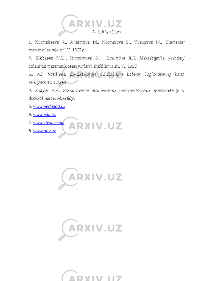 Adabiyotlar: 1. Kurmakaeva R., A`zamova M., Normatova S., Yusupova M., Эlementar matematika rejalari. T. 1992y. 2. Bikbaeva N.U., Ibroximova 3.I., Qosimova X.I. Maktabgacha yoshdagi bolalarda matematik tasavvurlarni shakllantirish, T., 1995 3.. A.I. Vasil`eva, L.A.Baxturiya, I.I.Kobitina bolalar bog`chasining katta tarbiyachisi. T.1991 4. Stolyar A.A. Formirovanie elementarnix matematicheskix predstavleniy u doshkol`nikov. M.1988y. 5. www.pedagog.uz 6. www.edu.uz 7. www.ziyouz.com 8. www.gov.uz 