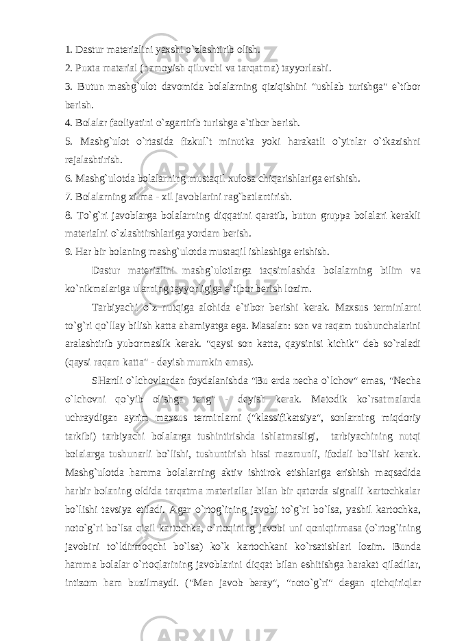 1. Dastur materialini yaxshi o`zlashtirib olish. 2. Puxta material (namoyish qiluvchi va tarqatma) tayyorlashi. 3. Butun mashg`ulot davomida bolalarning qiziqishini &#34;ushlab turishga&#34; e`tibor berish. 4. Bolalar faoliyatini o`zgartirib turishga e`tibor berish. 5. Mashg`ulot o`rtasida fizkul`t minutka yoki harakatli o`yinlar o`tkazishni rejalashtirish. 6. Mashg`ulotda bolalarning mustaqil xulosa chiqarishlariga erishish. 7. Bolalarning xilma - xil javoblarini rag`batlantirish. 8. To`g`ri javoblarga bolalarning diqqatini qaratib, butun gruppa bolalari kerakli materialni o`zlashtirshlariga yordam berish. 9. Har bir bolaning mashg`ulotda mustaqil ishlashiga erishish. Dastur materialini mashg`ulotlarga taqsimlashda bolalarning bilim va ko`nikmalariga ularning tayyorligiga e`tibor berish lozim. Tarbiyachi o`z nutqiga alohida e`tibor berishi kerak. Maxsus terminlarni to`g`ri qo`llay bilish katta ahamiyatga ega. Masalan: son va raqam tushunchalarini aralashtirib yubormaslik kerak. &#34;qaysi son katta, qaysinisi kichik&#34; deb so`raladi (qaysi raqam katta&#34; - deyish mumkin emas). SHartli o`lchovlardan foydalanishda &#34;Bu erda necha o`lchov&#34; emas, &#34;Necha o`lchovni qo`yib olishga teng&#34; - deyish kerak. Metodik ko`rsatmalarda uchraydigan ayrim maxsus terminlarni (&#34;klassifikatsiya&#34;, sonlarning miqdoriy tarkibi) tarbiyachi bolalarga tushintirishda ishlatmasligi, tarbiyachining nutqi bolalarga tushunarli bo`lishi, tushuntirish hissi mazmunli, ifodali bo`lishi kerak. Mashg`ulotda hamma bolalarning aktiv ishtirok etishlariga erishish maqsadida harbir bolaning oldida tarqatma materiallar bilan bir qatorda signalli kartochkalar bo`lishi tavsiya etiladi. Agar o`rtog`ining javobi to`g`ri bo`lsa, yashil kartochka, noto`g`ri bo`lsa qizil kartochka, o`rtoqining javobi uni qoniqtirmasa (o`rtog`ining javobini to`ldirmoqchi bo`lsa) ko`k kartochkani ko`rsatishlari lozim. Bunda hamma bolalar o`rtoqlarining javoblarini diqqat bilan eshitishga harakat qiladilar, intizom ham buzilmaydi. (&#34;Men javob beray&#34;, &#34;noto`g`ri&#34; degan qichqiriqlar 