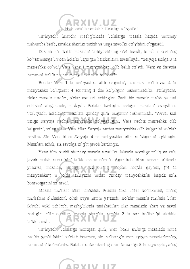 Bolalarni masalalar tuzishga o`rgatish Tarbiyachi birinchi mashg`ulotda bolalarga masala haqida umumiy tushuncha berib, amalda shartlar tuzish va unga savollar qo`yishni o`rgatadi. Dastlab bir ikkita masalani tarbiyachining o`zi tuzadi, bunda u o`zining ko`rsatmasiga binoan bolalar bajargan harakatlarni tavsiflaydi: &#34;Seryoja stolga 3 ta matreshka qo`ydi. Vera yana 1 matryoshkani olib kelib qo`ydi. Vera va Seryoja hammasi bo`lib nechta matryoshka olib kelishdi?&#34;. Bolalar Vera 1 ta matryoshka olib kelganini, hammasi bo`lib esa 4 ta matryoshka bo`lganini 4 sonining 1 dan ko`pligini tushuntiradilar. Tarbiyachi: &#34;Men masala tuzdim, sizlar esa uni echinglar. Эndi biz masala tuzish va uni echishni o`rganamiz, - deydi. Bolalar hozirgina echgan masalani eslaydilar. Tarbiyachi bolalarga masalani qanday qilib tuzganini tushuntiradi. &#34;Avval stol ustiga Seryoja nechta matryoshka qo`yganligini, Vera nechta matreshka olib kelganini, so`ngra esa Vera bilan Seryoja nechta matryoshka olib kelganini so`zlab berdim. Siz Vera bilan Seryoja 4 ta matryoshka olib kelishganini aytdingiz. Masalani echib, siz savolga to`g`ri javob berdingiz. Yana bitta xuddi shunday masala tuzadilar. Masala savoliga to`liq va aniq javob berish kerakligini ta`kidlash muhimdir. Agar bola biror narsani o`tkazib yuborsa, masalan, faqatgina predmetning miqdori haqida gapirsa, (&#34;4 ta matryoshka&#34;) u holda tarbiyachi undan qanday matryoshkalar haqida so`z borayotganini so`raydi. Masala tuzilishi bilan tanishish. Masala tuza bilish ko`nikmasi, uning tuzilishini o`zlashtirib olish uчун zamin yaratadi. Bolalar masala tuzilishi bilan ikinchi yoki uchinchi mashg`ulotda tanishadilar: ular masalada shart va savol borligini bilib oladilar, masala shartida kamida 2 ta son bo`lishligi alohidа ta`kidlanadi. Tarbiyachi bolalarga murojaat qilib, men hozir sizlarga masalada nima haqida gapirilishini so`zlab beraman, siz bo`lsangiz men aytgan narsalarimning hammasini ko`rsatasiz. Bolalar kartochkaning chaп tomoniga 6 ta bayroqcha, o`ng 