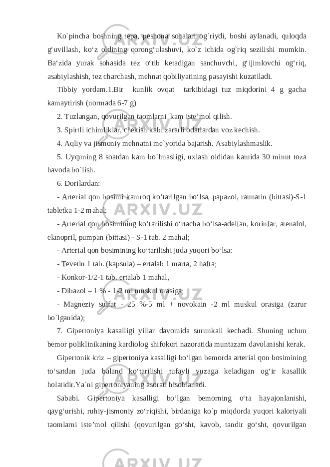 Ko`pincha boshning tepa, peshona sohalari og`riydi, boshi aylanadi, quloqda g‘uvillash, ko‘z oldining qorong‘ulashuvi, ko`z ichida og`riq sezilishi mumkin. Ba‘zida yurak sohasida tez o‘tib ketadigan sanchuvchi, g‘ijimlovchi og‘riq, asabiylashish, tez charchash, mehnat qobiliyatining pasayishi kuzatiladi. Tibbiy yordam.1.Bir kunlik ovqat tarkibidagi tuz miqdorini 4 g gacha kamaytirish (normada 6-7 g) 2. Tuzlangan, qovurilgan taomlarni kam iste’mol qilish. 3. Spirtli ichimliklar, chekish kabi zararli odatlardan voz kechish. 4. Aqliy va jismoniy mehnatni me`yorida bajarish. Asabiylashmaslik. 5. Uyquning 8 soatdan kam bo`lmasligi, uxlash oldidan kamida 30 minut toza havoda bo`lish. 6. Dorilardan: - Arterial qon bosimi kamroq ko‘tarilgan bo‘lsa, papazol, raunatin (bittasi)-Ѕ-1 tabletka 1-2 mahal; - Arterial qon bosimining ko‘tarilishi o‘rtacha bo‘lsa-adelfan, korinfar, atenalol, elanopril, pumpan (bittasi) - Ѕ-1 tab. 2 mahal; - Arterial qon bosimining ko‘tarilishi juda yuqori bo‘lsa: - Tevetin 1 tab. (kapsula) – ertalab 1 marta, 2 hafta; - Konkor-1/2-1 tab. ertalab 1 mahal, - Dibazol – 1 % - 1-2 ml muskul orasiga; - Magneziy sulfat - 25 %-5 ml + novokain -2 ml muskul orasiga (zarur bo`lganida); 7. Gipertoniya kasalligi yillar davomida surunkali kechadi. Shuning uchun bemor poliklinikaning kardiolog shifokori nazoratida muntazam davolanishi kerak. Gipertonik kriz – gipertoniya kasalligi bo‘lgan bemorda arterial qon bosimining to‘satdan juda baland ko‘tarilishi tufayli yuzaga keladigan og‘ir kasallik holatidir.Ya`ni gipertoniyaning asorati hisoblanadi. Sababi. Gipertoniya kasalligi bo‘lgan bemorning o‘ta hayajonlanishi, qayg‘urishi, ruhiy-jismoniy zo‘riqishi, birdaniga ko`p miqdorda yuqori kaloriyali taomlarni iste’mol qilishi (qovurilgan go‘sht, kavob, tandir go‘sht, qovurilgan 