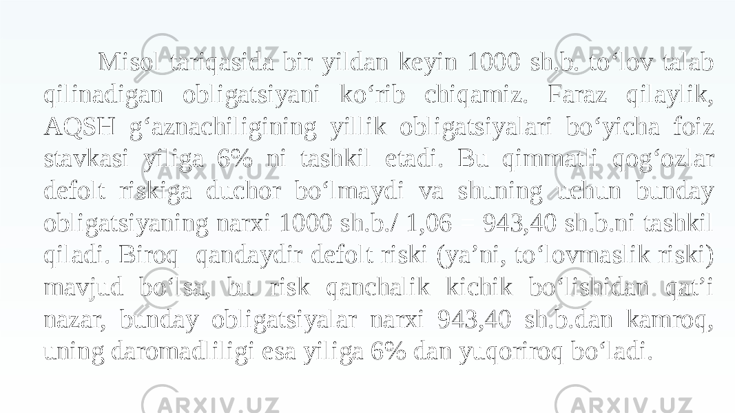 Misol tariqasida bir yildan keyin 1000 sh.b. to‘lov talab qilinadigan obligatsiyani ko‘rib chiqamiz. Faraz qilaylik, AQSH g‘aznachiligining yillik obligatsiyalari bo‘yicha foiz stavkasi yiliga 6% ni tashkil etadi. Bu qimmatli qog‘ozlar defolt riskiga duchor bo‘lmaydi va shuning uchun bunday obligatsiyaning narxi 1000 sh.b./ 1,06 = 943,40 sh.b.ni tashkil qiladi. Biroq qandaydir defolt riski (ya’ni, to‘lovmaslik riski) mavjud bo‘lsa, bu risk qanchalik kichik bo‘lishidan qat’i nazar, bunday obligatsiyalar narxi 943,40 sh.b.dan kamroq, uning daromadliligi esa yiliga 6% dan yuqoriroq bo‘ladi. 