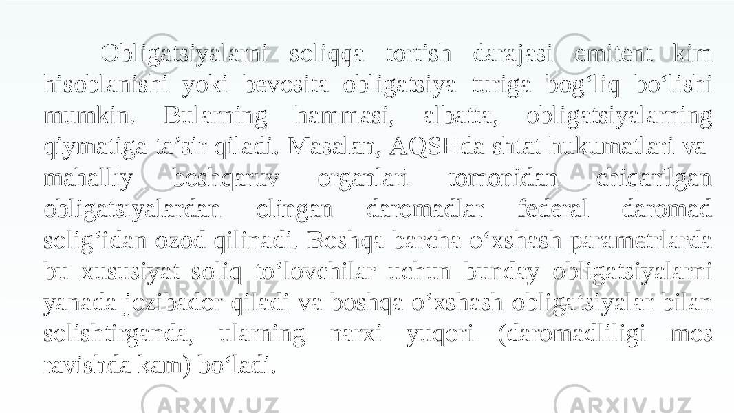 Obligatsiyalarni soliqqa tortish darajasi emitent kim hisoblanishi yoki bevosita obligatsiya turiga bog‘liq bo‘lishi mumkin. Bularning hammasi, albatta, obligatsiyalarning qiymatiga ta’sir qiladi. Masalan, AQSHda shtat hukumatlari va mahalliy boshqaruv organlari tomonidan obligatsiyalardan olingan daromadlar federal chiqarilgan daromad solig‘idan ozod qilinadi. Boshqa barcha o‘xshash parametrlarda bu xususiyat soliq to‘lovchilar uchun bunday obligatsiyalarni yanada jozibador qiladi va boshqa o‘xshash obligatsiyalar bilan solishtirganda, ularning narxi yuqori (daromadliligi mos ravishda kam) bo‘ladi. 