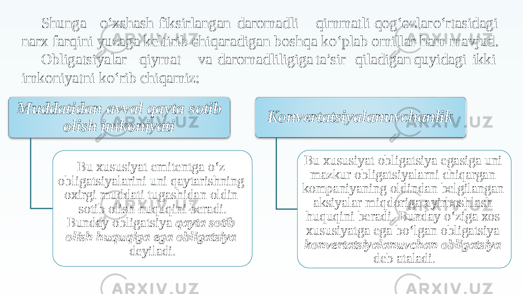 Shunga o‘xshash fiksirlangan daromadli qimmatli qog‘ozlar o‘rtasidagi narx farqini yuzaga keltirib chiqaradigan boshqa ko‘plab omillar ham mavjud. Obligatsiyalar qiymat va daromadliligiga ta’sir qiladigan quyidagi ikki imkoniyatni ko‘rib chiqamiz: Muddatidan avval qayta sotib olish imkoniyati Bu xususiyat emitentga o‘z obligatsiyalarini uni qaytarishning oxirgi muddati tugashidan oldin sotib olish huquqini beradi. Bunday obligatsiya qayta sotib olish huquqiga ega obligatsiya deyiladi. Konvertatsiyalanuvchanlik Bu xususiyat obligatsiya egasiga uni mazkur obligatsiyalarni chiqargan kompaniyaning oldindan belgilangan aksiyalar miqdoriga ayirboshlash huquqini beradi. Bunday o‘ziga xos xususiyatga ega bo‘lgan obligatsiya konvertatsiyalanuvchan obligatsiya deb ataladi. 