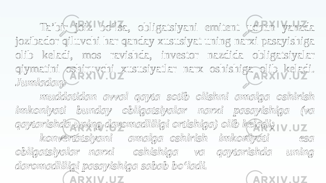 Ta’bir joiz bo‘lsa, obligatsiyani emitent uchun yanada jozibador qiluvchi har qanday xususiyat uning narxi pasayishiga olib keladi, mos ravishda, investor nazdida obligatsiyalar qiymatini oshiruvchi xususiyatlar narx oshishiga olib keladi. Jumladan: muddatidan avval qayta sotib olishni amalga oshirish imkoniyati bunday obligatsiyalar narxi pasayishiga (va qaytarishda uning daromadliligi ortishiga) olib keladi; konvertatsiyani obligatsiyalar narxi amalga oshirish imkoniyati oshishiga va qaytarishda esa uning daromadliligi pasayishiga sabab bo‘ladi. 