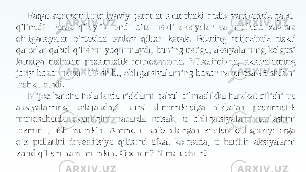 Faqat kam sonli moliyaviy qarorlar shunchaki oddiy va shartsiz qabul qilinadi. Faraz qilaylik, endi o‘ta riskli aksiyalar va mutlaqo xavfsiz obligatsiyalar o‘rtasida tanlov qilish kerak. Bizning mijozimiz riskli qarorlar qabul qilishni yoqtirmaydi, buning ustiga, aksiyalarning kelgusi kursiga nisbatan pessimistik munosabatda. Misolimizda, aksiyalarning joriy bozor narxi 100 sh.b., obligatsiyalarning bozor narxi esa 95 sh.b.ni tashkil etadi. Mijoz barcha holatlarda risklarni qabul qilmaslikka harakat qilishi va aksiyalarning kelajakdagi kursi dinamikasiga nisbatan pessimistik munosabatda ekanligini nazarda tutsak, u obligatsiyalarni tanlashini taxmin qilish mumkin. Ammo u kafolatlangan xavfsiz obligatsiyalarga o‘z pullarini investitsiya qilishni afzal ko‘rsada, u baribir aksiyalarni xarid qilishi ham mumkin. Qachon? Nima uchun? 