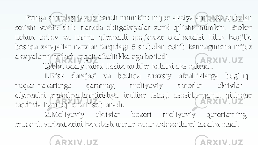 Bunga shunday javob berish mumkin: mijoz aksiyalarni 100 sh.b.dan sotishi va 95 sh.b. narxda obligatsiyalar xarid qilishi mumkin. Broker uchun to‘lov va ushbu qimmatli qog‘ozlar oldi- sotdisi bilan bog‘liq boshqa xarajatlar narxlar farqidagi 5 sh.b.dan oshib ketmaguncha mijoz aksiyalarni tanlash orqali afzallikka ega bo‘ladi. Ushbu oddiy misol ikkita muhim holatni aks ettiradi. 1. Risk darajasi va boshqa shaxsiy afzalliklarga bog‘liq nuqtai nazarlarga qaramay, moliyaviy qarorlar aktivlar qiymatini maksimallashtirishga intilish istagi asosida qabul qilingan taqdirda ham oqilona hisoblanadi. 2. Moliyaviy aktivlar bozori moliyaviy qarorlarning muqobil variantlarini baholash uchun zarur axborotlarni taqdim etadi. 