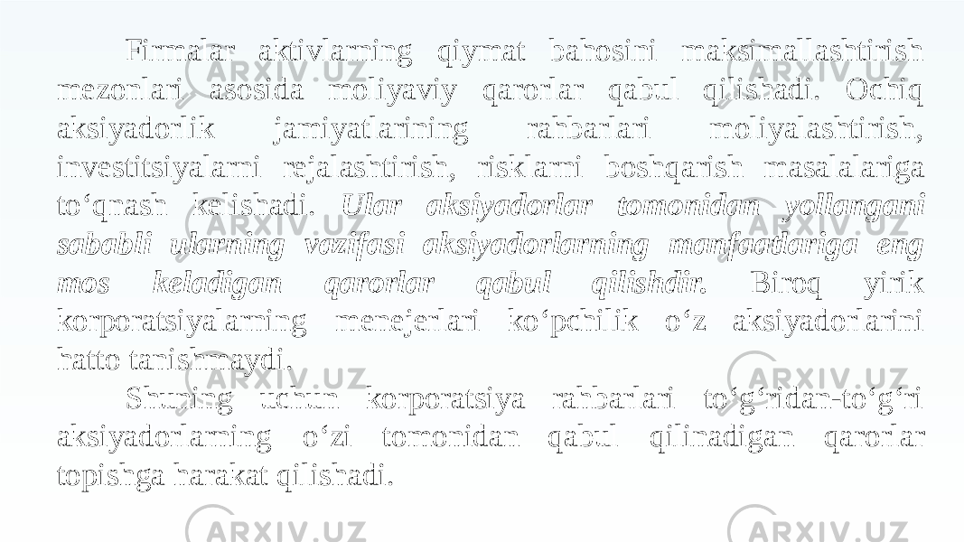 Firmalar aktivlarning qiymat bahosini maksimallashtirish mezonlari asosida moliyaviy qarorlar qabul qilishadi. Ochiq aksiyadorlik jamiyatlarining rahbarlari moliyalashtirish, investitsiyalarni rejalashtirish, risklarni boshqarish masalalariga to‘qnash kelishadi. Ular aksiyadorlar tomonidan yollangani sababli ularning vazifasi aksiyadorlarning manfaatlariga eng mos keladigan qarorlar qabul qilishdir. Biroq yirik korporatsiyalarning menejerlari ko‘pchilik o‘z aksiyadorlarini hatto tanishmaydi. rahbarlari to‘g‘ridan-to‘g‘ri aksiyadorlarning o‘ziShuning uchun korporatsiya tomonidan qabul qilinadigan qarorlar topishga harakat qilishadi. 