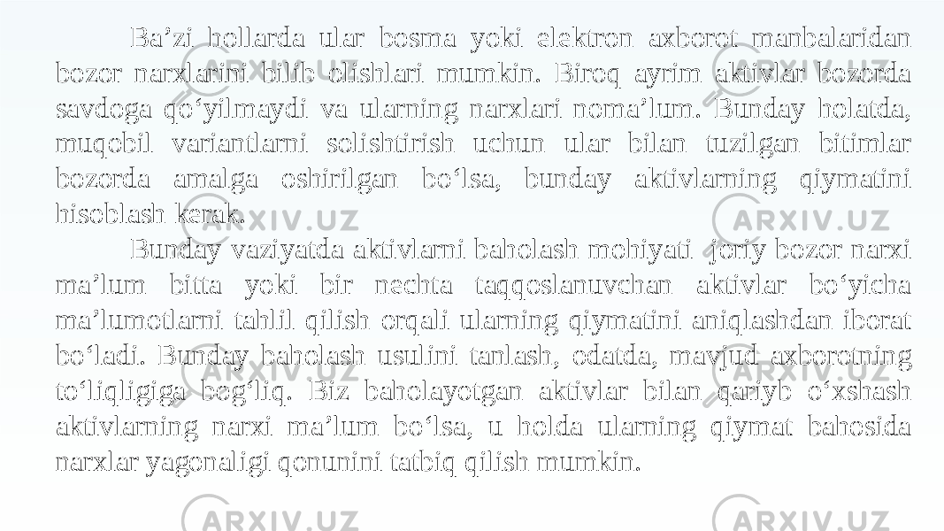 Ba’zi hollarda ular bosma yoki elektron axborot manbalaridan bozor narxlarini bilib olishlari mumkin. Biroq ayrim aktivlar bozorda savdoga qo‘yilmaydi va ularning narxlari noma’lum. Bunday holatda, muqobil variantlarni solishtirish uchun ular bilan tuzilgan bitimlar bozorda amalga oshirilgan bo‘lsa, bunday aktivlarning qiymatini hisoblash kerak. Bunday vaziyatda aktivlarni baholash mohiyati joriy bozor narxi ma’lum bitta yoki bir nechta taqqoslanuvchan aktivlar bo‘yicha ma’lumotlarni tahlil qilish orqali ularning qiymatini aniqlashdan iborat bo‘ladi. Bunday baholash usulini tanlash, odatda, mavjud axborotning to‘liqligiga bog‘liq. Biz baholayotgan aktivlar bilan qariyb o‘xshash aktivlarning narxi ma’lum bo‘lsa, u holda ularning qiymat bahosida narxlar yagonaligi qonunini tatbiq qilish mumkin. 