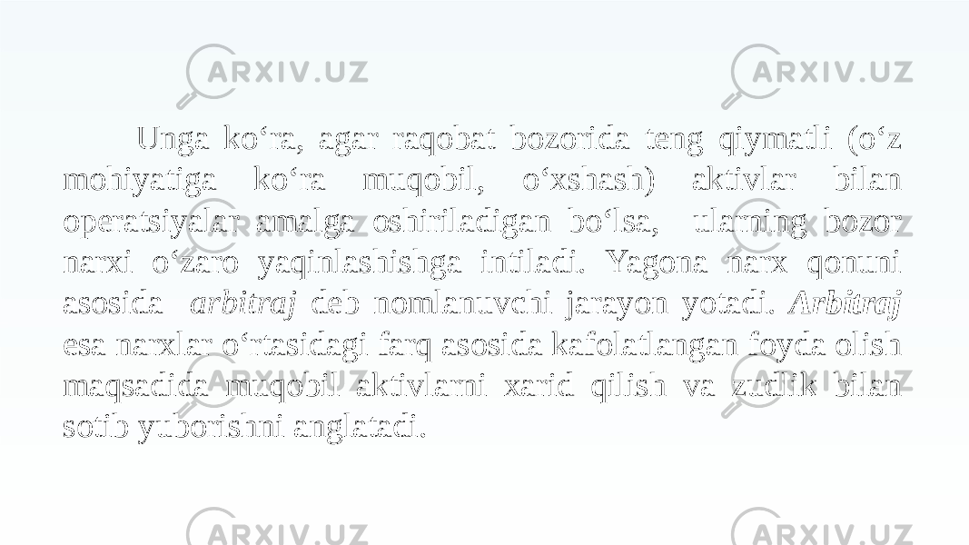 Unga ko‘ra, agar raqobat bozorida teng qiymatli (o‘z mohiyatiga ko‘ra muqobil, o‘xshash) aktivlar bilan operatsiyalar amalga oshiriladigan bo‘lsa, ularning bozor narxi o‘zaro yaqinlashishga intiladi. Yagona narx qonuni asosida arbitraj deb nomlanuvchi jarayon yotadi. Arbitraj esa narxlar o‘rtasidagi farq asosida kafolatlangan foyda olish maqsadida muqobil aktivlarni xarid qilish va zudlik bilan sotib yuborishni anglatadi. 