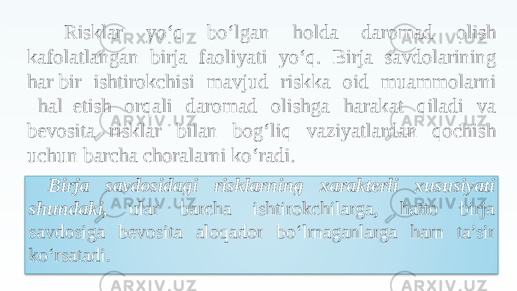 Risklar yo‘q bo‘lgan holda daromad olish kafolatlangan birja faoliyati yo‘q. Birja savdolarining har bir ishtirokchisi mavjud riskka oid muammolarni hal etish orqali daromad olishga harakat qiladi va bevosita risklar bilan bog‘liq vaziyatlardan qochish uchun barcha choralarni ko‘radi. Birja savdosidagi risklarning xarakterli xususiyati shundaki, ular barcha ishtirokchilarga, hatto birja savdosiga bevosita aloqador bo‘lmaganlarga ham ta’sir ko‘rsatadi. 