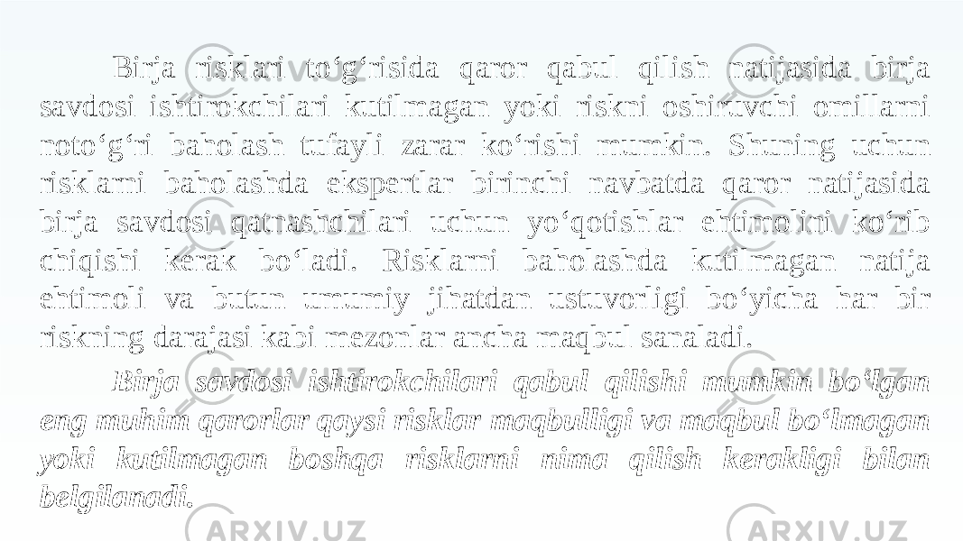 Birja risklari to‘g‘risida qaror qabul qilish natijasida birja savdosi ishtirokchilari kutilmagan yoki riskni oshiruvchi omillarni noto‘g‘ri baholash tufayli zarar ko‘rishi mumkin. Shuning uchun risklarni baholashda ekspertlar birinchi navbatda qaror natijasida birja savdosi qatnashchilari uchun yo‘qotishlar ehtimolini ko‘rib chiqishi kerak bo‘ladi. Risklarni baholashda kutilmagan natija ehtimoli va butun umumiy jihatdan ustuvorligi bo‘yicha har bir riskning darajasi kabi mezonlar ancha maqbul sanaladi. Birja savdosi ishtirokchilari qabul qilishi mumkin bo‘lgan eng muhim qarorlar qaysi risklar maqbulligi va maqbul bo‘lmagan yoki kutilmagan boshqa risklarni nima qilish kerakligi bilan belgilanadi. 