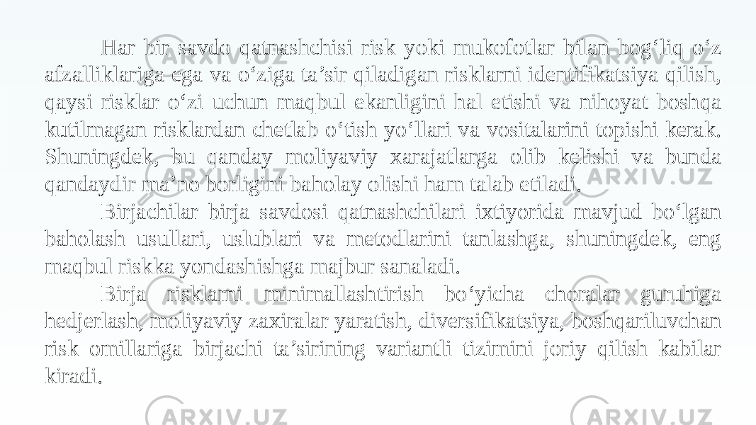 Har bir savdo qatnashchisi risk yoki mukofotlar bilan bog‘liq o‘z afzalliklariga ega va o‘ziga ta’sir qiladigan risklarni identifikatsiya qilish, qaysi risklar o‘zi uchun maqbul ekanligini hal etishi va nihoyat boshqa kutilmagan risklardan chetlab o‘tish yo‘llari va vositalarini topishi kerak. Shuningdek, bu qanday moliyaviy xarajatlarga olib kelishi va bunda qandaydir ma’no borligini baholay olishi ham talab etiladi. Birjachilar birja savdosi qatnashchilari ixtiyorida mavjud bo‘lgan baholash usullari, uslublari va metodlarini tanlashga, shuningdek, eng maqbul riskka yondashishga majbur sanaladi. Birja risklarni minimallashtirish bo‘yicha choralar guruhiga hedjerlash, moliyaviy zaxiralar yaratish, diversifikatsiya, boshqariluvchan risk omillariga birjachi ta’sirining variantli tizimini joriy qilish kabilar kiradi. 