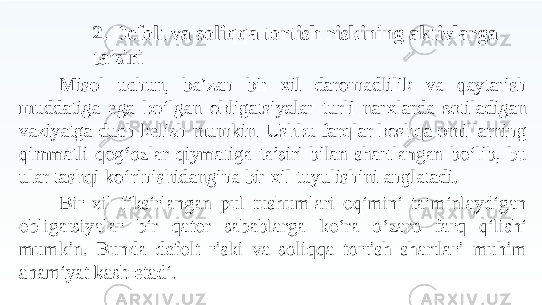 2. Defolt va soliqqa tortish riskining aktivlarga ta’siri Misol uchun, ba’zan bir xil daromadlilik va qaytarish muddatiga ega bo‘lgan obligatsiyalar turli narxlarda sotiladigan vaziyatga duch kelish mumkin. Ushbu farqlar boshqa omillarning qimmatli qog‘ozlar qiymatiga ta’siri bilan shartlangan bo‘lib, bu ular tashqi ko‘rinishidangina bir xil tuyulishini anglatadi. Bir xil fiksirlangan pul tushumlari oqimini ta’minlaydigan obligatsiyalar bir qator sabablarga ko‘ra o‘zaro farq qilishi mumkin. Bunda defolt riski va soliqqa tortish shartlari muhim ahamiyat kasb etadi. 