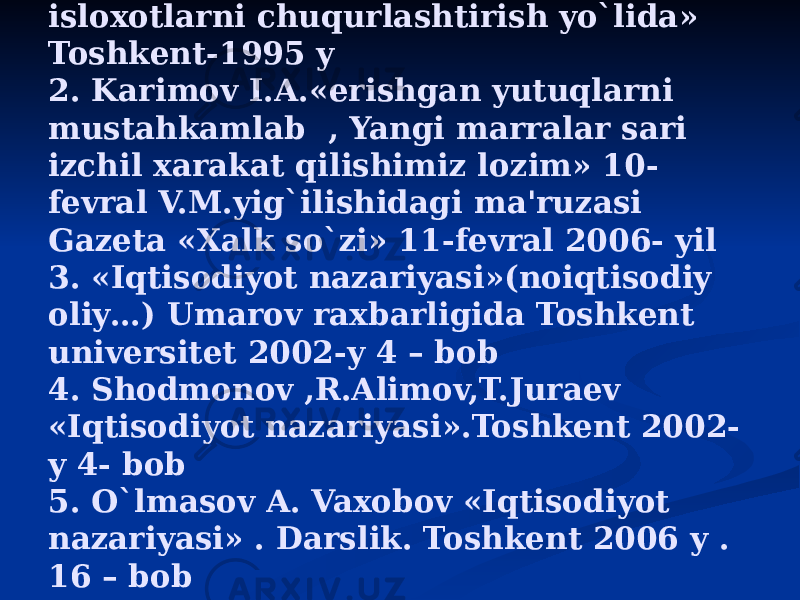 Adabiyotlar: 1. Karimov I.A. «O`zbekiston iqtisodiy isloxotlarni chuqurlashtirish yo`lida» Toshkent-1995 y 2. Karimov I.A.«erishgan yutuqlarni mustahkamlab , Yangi marralar sari izchil xarakat qilishimiz lozim» 10- fevral V.M.yig`ilishidagi ma&#39;ruzasi Gazeta «Xalk so`zi» 11-fevral 2006- yil 3. «Iqtisodiyot nazariyasi»(noiqtisodiy oliy…) Umarov raxbarligida Toshkent universitet 2002-y 4 – bob 4. Shodmonov ,R.Alimov,T.Juraev «Iqtisodiyot nazariyasi».Toshkent 2002- y 4- bob 5. O`lmasov A. Vaxobov «Iqtisodiyot nazariyasi» . Darslik. Toshkent 2006 y . 16 – bob 6. Beknozov «Iqtisodiyot nazariyasi» . Darslik. Toshkent 2006 y . 4 - bob 