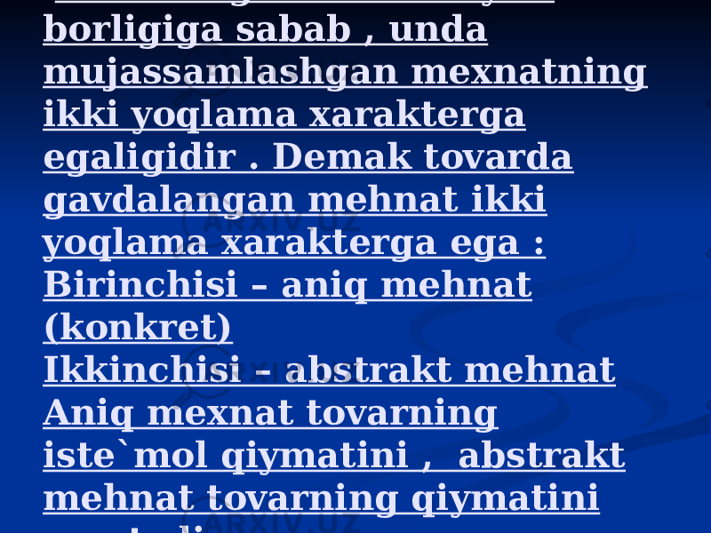  Tovarning ikki xususiyati borligiga sabab , unda mujassamlashgan mexnatning ikki yoqlama xarakterga egaligidir . Demak tovarda gavdalangan mehnat ikki yoqlama xarakterga ega : Birinchisi – aniq mehnat (konkret) Ikkinchisi – abstrakt mehnat Aniq mexnat tovarning iste`mol qiymatini , abstrakt mehnat tovarning qiymatini yaratadi. 