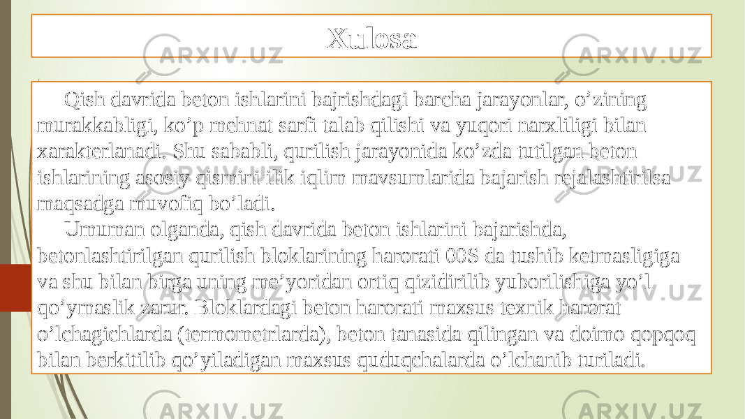 Xulosa Qish davrida beton ishlarini bajrishdagi barcha jarayonlar, o’zining murakkabligi, ko’p mehnat sarfi talab qilishi va yuqori narxliligi bilan xarakterlanadi. Shu sababli, qurilish jarayonida ko’zda tutilgan beton ishlarining asosiy qismini ilik iqlim mavsumlarida bajarish rejalashtirilsa maqsadga muvofiq bo’ladi. Umuman olganda, qish davrida beton ishlarini bajarishda, betonlashtirilgan qurilish bloklarining harorati 00S da tushib ketmasligiga va shu bilan birga uning me’yoridan ortiq qizidirilib yuborilishiga yo’l qo’ymaslik zarur. Bloklardagi beton harorati maxsus texnik harorat o’lchagichlarda (termometrlarda), beton tanasida qilingan va doimo qopqoq bilan berkitilib qo’yiladigan maxsus quduqchalarda o’lchanib turiladi. 