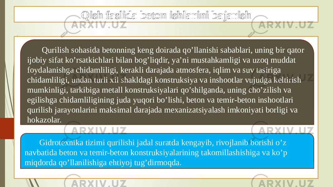 Qish faslida beton ishlarini bajarish Qurilish sohasida betonning keng doirada qo’llanishi sabablari, uning bir qator ijobiy sifat ko’rsatkichlari bilan bog’liqdir, ya’ni mustahkamligi va uzoq muddat foydalanishga chidamliligi, kerakli darajada atmosfera, iqlim va suv tasiriga chidamliligi, undan turli xil shakldagi konstruksiya va inshootlar vujudga keltirish mumkinligi, tarkibiga metall konstruksiyalari qo’shilganda, uning cho’zilish va egilishga chidamliligining juda yuqori bo’lishi, beton va temir-beton inshootlari qurilish jarayonlarini maksimal darajada mexanizatsiyalash imkoniyati borligi va hokazolar. Gidrotexnika tizimi qurilishi jadal suratda kengayib, rivojlanib borishi o’z navbatida beton va temir-beton konstruksiyalarining takomillashishiga va ko’p miqdorda qo’llanilishiga ehtiyoj tug’dirmoqda. 