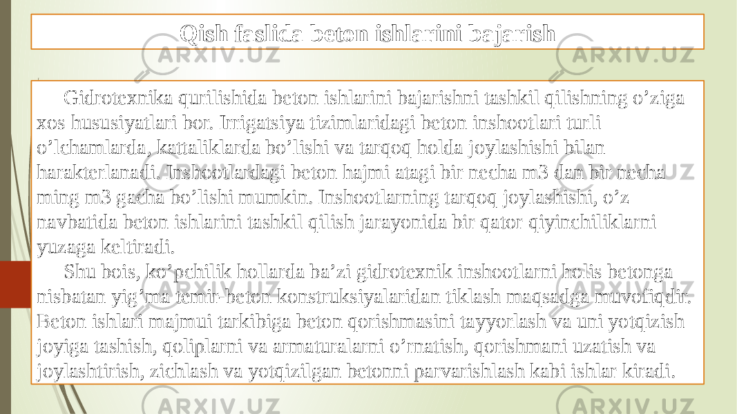 Qish faslida beton ishlarini bajarish Gidrotexnika qurilishida beton ishlarini bajarishni tashkil qilishning o’ziga xos hususiyatlari bor. Irrigatsiya tizimlaridagi beton inshootlari turli o’lchamlarda, kattaliklarda bo’lishi va tarqoq holda joylashishi bilan harakterlanadi. Inshootlardagi beton hajmi atagi bir necha m3 dan bir necha ming m3 gacha bo’lishi mumkin. Inshootlarning tarqoq joylashishi, o’z navbatida beton ishlarini tashkil qilish jarayonida bir qator qiyinchiliklarni yuzaga keltiradi. Shu bois, ko’pchilik hollarda ba’zi gidrotexnik inshootlarni holis betonga nisbatan yig’ma temir-beton konstruksiyalaridan tiklash maqsadga muvofiqdir. Beton ishlari majmui tarkibiga beton qorishmasini tayyorlash va uni yotqizish joyiga tashish, qoliplarni va armaturalarni o’rnatish, qorishmani uzatish va joylashtirish, zichlash va yotqizilgan betonni parvarishlash kabi ishlar kiradi. 