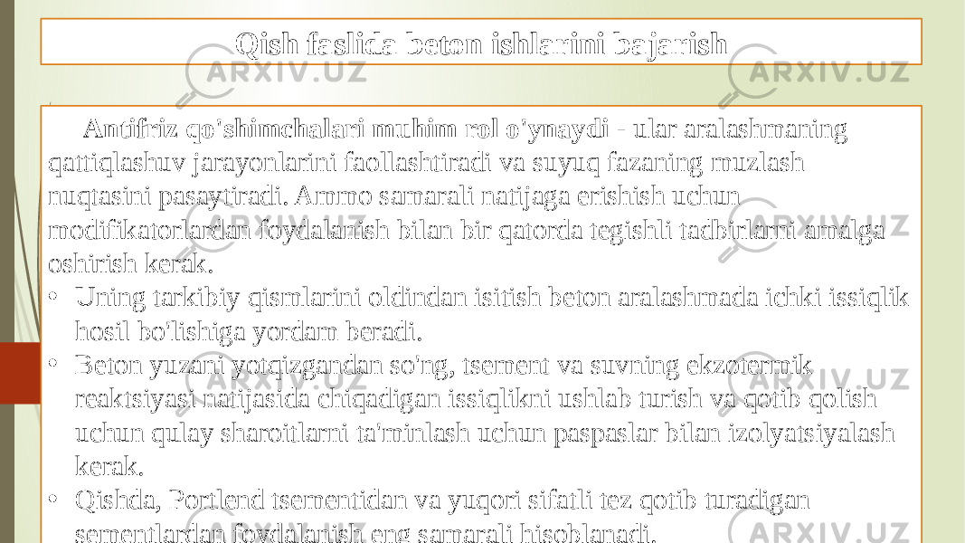 Qish faslida beton ishlarini bajarish Antifriz qo&#39;shimchalari muhim rol o&#39;ynaydi - ular aralashmaning qattiqlashuv jarayonlarini faollashtiradi va suyuq fazaning muzlash nuqtasini pasaytiradi. Ammo samarali natijaga erishish uchun modifikatorlardan foydalanish bilan bir qatorda tegishli tadbirlarni amalga oshirish kerak. • Uning tarkibiy qismlarini oldindan isitish beton aralashmada ichki issiqlik hosil bo&#39;lishiga yordam beradi. • Beton yuzani yotqizgandan so&#39;ng, tsement va suvning ekzotermik reaktsiyasi natijasida chiqadigan issiqlikni ushlab turish va qotib qolish uchun qulay sharoitlarni ta&#39;minlash uchun paspaslar bilan izolyatsiyalash kerak. • Qishda, Portlend tsementidan va yuqori sifatli tez qotib turadigan sementlardan foydalanish eng samarali hisoblanadi. 