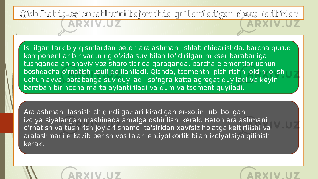 Qish faslida beton ishlarini bajarishda qo‘llaniladigan chora-tadbirlar Isitilgan tarkibiy qismlardan beton aralashmani ishlab chiqarishda, barcha quruq komponentlar bir vaqtning o&#39;zida suv bilan to&#39;ldirilgan mikser barabaniga tushganda an&#39;anaviy yoz sharoitlariga qaraganda, barcha elementlar uchun boshqacha o&#39;rnatish usuli qo&#39;llaniladi. Qishda, tsementni pishirishni oldini olish uchun avval barabanga suv quyiladi, so&#39;ngra katta agregat quyiladi va keyin baraban bir necha marta aylantiriladi va qum va tsement quyiladi. Aralashmani tashish chiqindi gazlari kiradigan er-xotin tubi bo&#39;lgan izolyatsiyalangan mashinada amalga oshirilishi kerak. Beton aralashmani o&#39;rnatish va tushirish joylari shamol ta&#39;siridan xavfsiz holatga keltirilishi va aralashmani etkazib berish vositalari ehtiyotkorlik bilan izolyatsiya qilinishi kerak. 