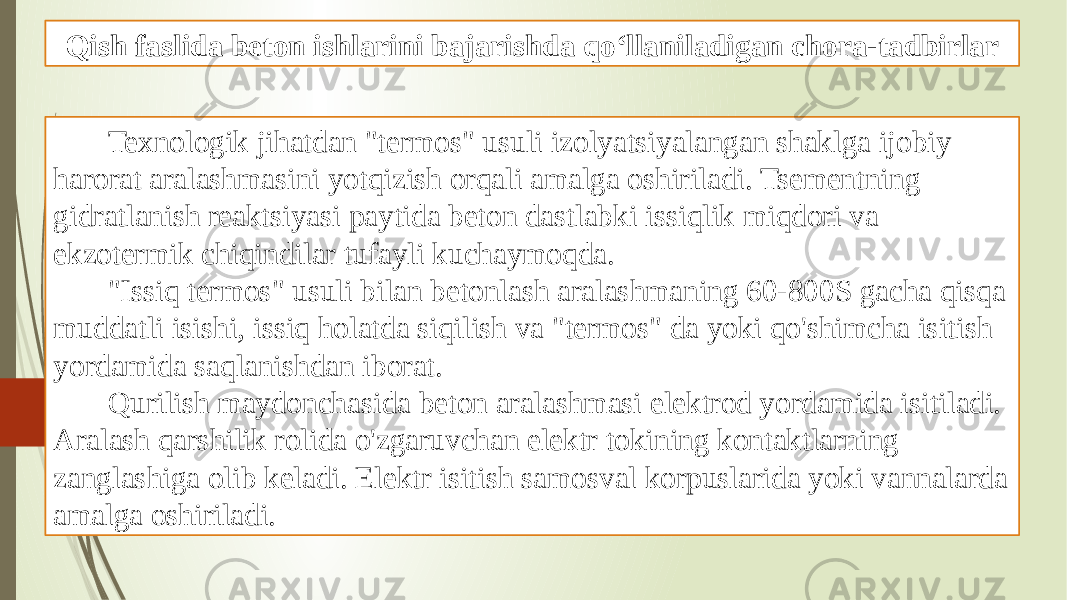 Qish faslida beton ishlarini bajarishda qo‘llaniladigan chora-tadbirlar Texnologik jihatdan &#34;termos&#34; usuli izolyatsiyalangan shaklga ijobiy harorat aralashmasini yotqizish orqali amalga oshiriladi. Tsementning gidratlanish reaktsiyasi paytida beton dastlabki issiqlik miqdori va ekzotermik chiqindilar tufayli kuchaymoqda. &#34;Issiq termos&#34; usuli bilan betonlash aralashmaning 60-800S gacha qisqa muddatli isishi, issiq holatda siqilish va &#34;termos&#34; da yoki qo&#39;shimcha isitish yordamida saqlanishdan iborat. Qurilish maydonchasida beton aralashmasi elektrod yordamida isitiladi. Aralash qarshilik rolida o&#39;zgaruvchan elektr tokining kontaktlarning zanglashiga olib keladi. Elektr isitish samosval korpuslarida yoki vannalarda amalga oshiriladi. 