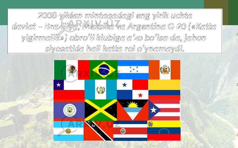 2008-yildan mintaqadagi eng yirik uchta davlat – Braziliya, Meksika va Argentina G-20 («Katta yigirmalik») obro‘li klubiga a’zo bo‘lsa-da, jahon siyosatida hali katta rol o‘ynamaydi. 