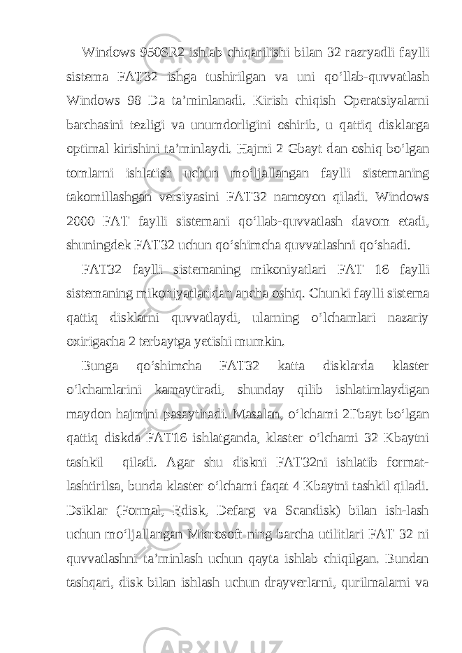 Windows 950SR2 ishlab chiqarilishi bilan 32 razryadli f а ylli sist е m а FAT32 ishga tushirilgan va uni qo‘llab-quvvatlash Windows 98 Da ta’minlanadi. Kirish chiqish Operatsiyalarni barchasini tezligi va unumdorligini oshirib, u q а ttiq disklarga optimal kirishini ta’minlaydi. Hajmi 2 Gbayt d а n oshiq bo‘lgan tomlarni ishlatish uchun mo‘lj а ll а ng а n f а ylli sist е m а ning takomillashgan versiyasini FAT32 namoyon qiladi. Windows 2000 FAT f а ylli sist е m а ni qo‘llab-quvvatlash davom etadi, shuningdek FAT32 uchun qo‘shimcha quvvatlashni qo‘shadi. FAT32 f а ylli sist е m а ning mikoniyatlari FAT 16 f а ylli sist е m а ning mikoniyatlaridan ancha oshiq. Chunki f а ylli sist е m а q а ttiq disklarni quvvatlaydi, ularning o‘lchamlari nazariy oxirigacha 2 terbaytga yetishi mumkin. Bunga qo‘shimcha FAT32 katta disklarda klaster o‘lchamlarini kamaytiradi, shunday qilib ishlatimlaydigan m а yd о n h а jmini pasaytiradi. Masalan, o‘lchami 2 Г b а yt bo‘lgan q а ttiq diskd а FAT16 ishl а tg а nd а , klaster o‘lchami 32 Kbaytni tashkil qiladi. Agar shu diskni FAT32ni ishlatib format- lashtirilsa, bund а klaster o‘lchami faqat 4 Kbaytni tashkil qiladi. Dsiklar (Formal, Edisk, Defarg va Scandisk) bilan ish-lash uchun mo‘lj а ll а ng а n Microsoft ning barcha utilitlari FAT 32 ni quvvatlashni ta’minlash uchun qayta ishlab chiqilgan. Bundan tashqari, disk bilan ishlash uchun drayverlarni, qurilmalarni va 