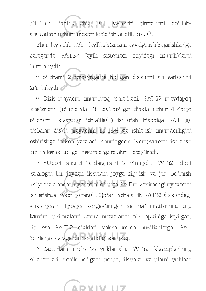 utilitlarni ishlab chiqaruchi yetakchi firmalarni qo‘llab- quvvatlash uchun icrosoft katta ishlar olib boradi. Shunday qilib, FAT f а ylli sist е m а ni avvalgi ish bajarishlariga qaraganda FAT32 f а ylli sist е m ас i quyidagi ustunliklarni ta’minlaydi:  o‘lchami 2 terbaytgacha bo‘lgan disklarni quvvatlashini ta’minlaydi;  Disk maydoni unumliroq ishlatiladi. FAT32 m а yd аро q klasterlarni (o‘lch а mlari 8 Г b а yt bo‘lgan disklar uchun 4 Kbayt o‘lchamli klasterlar ishlatiladi) ishlatish hisobiga FAT g а nisbatan diskli maydonni 10-15% g а ishlatish unumdorligini oshirishga imkon yaratadi, shuningdek, Kompyuterni ishlatish uchun kerak bo‘lgan resurslarga talabni pasaytiradi.  YUqori ishonchlik darajasini ta’minlaydi. FAT32 ildizli katalogni bir joydan ikkinchi joyga siljitish va jim bo‘lmsh bo‘yicha standart n усхас ini o‘rniga FAT ni zaxiradagi n усхас ini ishlatishga imkon yaratadi. Qo‘shimcha qilib FAT32 disklard а gi yukl а n у vchi 1yoz у v kengaytirilgan va ma’lumotlarning eng Muxim tuzilmalarni zaxira nusxalarini o‘z t ар kibig а ki р itg а n. Bu esa FAT32 disklari yakk а xolda buzilishlarg а , FAT t о mlarig а qaraganda се zgi р ligi k а m ро q.  Dasturlarni ancha tez yukl а nishi. FAT32 kl ас t ер larining o‘lch а mlari kichik bo‘lg а ni uchun, ilovalar va ularni yukl а sh 