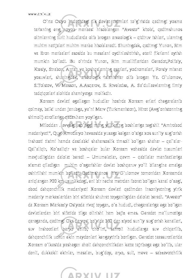 www.arxiv.uz O`rta Osiyo hududidagi ilk davlat tizimlari to`g`risida qadimgi yozma tarixning eng noyob manbasi hisoblangan “Avesto” kitobi, qadimshunos olimlarning turli hududlarda olib brogan arxeologik – qidiruv ishlari, ularning muhim natijalari muhim manba hisoblanadi. Shuningdek, qadimgi Yunon, Rim va Eron manbalari asosida bu masalani oydinlashtirish, etarli fikrlarni aytish mumkin bo`ladi. Bu o`rinda Yunon, Rim mualliflaridan Geradot,Polibiy, Ktesiy, Strabon, Arrian va boshqalarning asarlari, yodnomalari, Forsiy mixnat yozuvlari, shuningdek, arxeologik izlanishlar olib brogan Ya. G`ulomov, S.Tolstov, V. Masson, A.Asqarov, E. Rtveladze, A. Sa`dullaevlarning ilmiy tadqiqotlari alohida ahamiyatga molikdir. Xorazm davlati egallagan hududlar hozirda Xorazm erlari chegaralanib qolmay, balki undan janubga, ya`ni Marv (Turkmaniston), Hirot (Avg`onistonning shimoli) atroflariga qadar ham yoyilgan. Miloddan . avvalgi .so`nggi ming yillikning boshlariga tegishli “Amirobod madaniyati”, Quyi Amudaryo havzasida yuzaga kelgan o`ziga xos sun`iy sug`orish inshooti tizimi hamda dastlabki shaharsozlik timsoli bo`lgan shahar – qal`alar- Qal`aliqir, Ko`zaliqir va boshqalar bular Xorazm vohasida davlat tuzumlari mavjudligidan dalolat beradi – Umumelatlar, qavm – qabilalar manfaatlariga xizmat qiladigan muhim o`zgarishlar davlat boshqaruv yo`li bilangina amalga oshirilishi mumkin bo`ladi. Qadimshunos Ya. G`ulomov tomonidan Xorazmda aniqlangan 200 km uzunlikdagi, eni bir necha metrdan iborat bo`lgan kanal o`zagi, obod dehqonchilik madaniyati Xorazm davlati qadimdan insoniyatning yirik madaniy markazlaridan biri sifatida shuhrat topganligidan dalolat beradi. “Avesto” da Xorazm Markaziy Osiyoda rivoj topgan, o`z hududi, chegaralariga ega bo`lgan davlatlardan biri sifatida tilga olinishi ham bejiz emas. Geradot ma`lumotiga qaraganda, qadimgi Oks daryosi bo`yida 360 dan ziyod sun`iy sug`orish kanallari, suv inshootlari barpo etilib, cho`lni, sahroli hududlarga suv chiqarilib, dehqonchilik uchun ekin maydonlari kengaytirib borilgan. Geradot taassurotlarida Xorazm o`lkasida yashagan aholi dehqonchilikdan katta tajribaga ega bo`lib, ular donli, dukkakli ekinlar, masalan, bug`doy, arpo, suli, meva – sabzavotchilik 