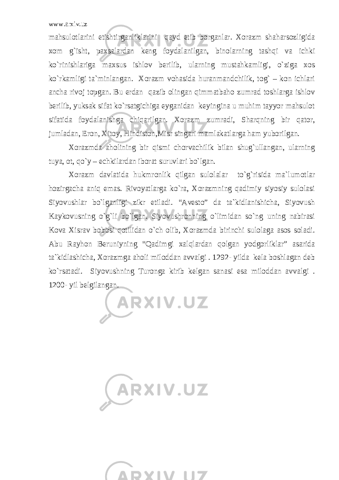 www.arxiv.uz mahsulotlarini etishtirganliklarini qayd etib borganlar. Xorazm shaharsozligida xom g`isht, paxsalardan keng foydalanilgan, binolarning tashqi va ichki ko`rinishlariga maxsus ishlov berilib, ularning mustahkamligi, o`ziga xos ko`rkamligi ta`minlangan. Xorazm vohasida huranmandchilik, tog` – kon ichlari ancha rivoj topgan. Bu erdan qazib olingan qimmatbaho zumrad toshlarga ishlov berilib, yuksak sifat ko`rsatgichiga eyganidan keyingina u muhim tayyor mahsulot sifatida foydalanishga chiqarilgan. Xorazm zumradi, Sharqning bir qator, jumladan, Eron, Xitoy, Hindiston,Misr singari mamlakatlarga ham yuborilgan. Xorazmda aholining bir qismi chorvachilik bilan shug`ullangan, ularning tuya, ot, qo`y – echkilardan iborat suruvlari bo`lgan. Xorazm davlatida hukmronlik qilgan sulolalar to`g`risida ma`lumotlar hozirgacha aniq emas. Rivoyatlarga ko`ra, Xorazmning qadimiy siyosiy sulolasi Siyovushlar bo`lganligi zikr etiladi. “Avesto” da ta`kidlanishicha, Siyovush Kaykovusning o`g`li bo`lgan. Siyovushronning o`limidan so`ng uning nabirasi Kova Xisrav bobosi qotilidan o`ch olib, Xorazmda birinchi sulolaga asos soladi. Abu Rayhon Beruniyning “Qadimgi xalqlardan qolgan yodgorliklar” asarida ta`kidlashicha, Xorazmga aholi miloddan avvalgi . 1292- yilda kela boshlagan deb ko`rsatadi. Siyovushning Turonga kirib kelgan sanasi esa miloddan avvalgi . 1200- yil belgilangan. 