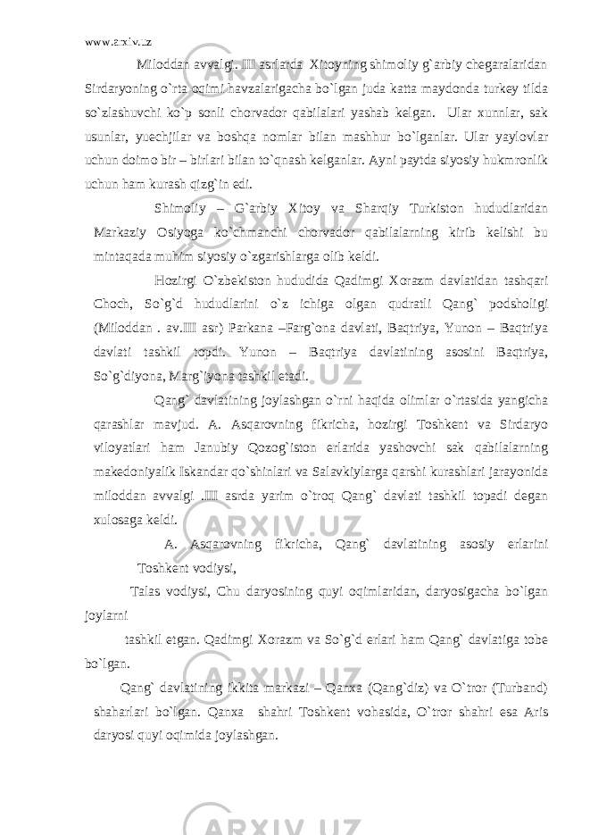 www.arxiv.uz Miloddan avvalgi. III asrlarda Xitoyning shimoliy g`arbiy chegaralaridan Sirdaryoning o`rta oqimi havzalarigacha bo`lgan juda katta maydonda turkey tilda so`zlashuvchi ko`p sonli chorvador qabilalari yashab kelgan. Ular xunnlar, sak usunlar, yuechjilar va boshqa nomlar bilan mashhur bo`lganlar. Ular yaylovlar uchun doimo bir – birlari bilan to`qnash kelganlar. Ayni paytda siyosiy hukmronlik uchun ham kurash qizg`in edi. Shimoliy – G`arbiy Xitoy va Sharqiy Turkiston hududlaridan Markaziy Osiyoga ko`chmanchi chorvador qabilalarning kirib kelishi bu mintaqada muhim siyosiy o`zgarishlarga olib keldi. Hozirgi O`zbekiston hududida Qadimgi Xorazm davlatidan tashqari Choch, So`g`d hududlarini o`z ichiga olgan qudratli Qang` podsholigi (Miloddan . av.III asr) Parkana –Farg`ona davlati, Baqtriya, Yunon – Baqtriya davlati tashkil topdi. Yunon – Baqtriya davlatining asosini Baqtriya, So`g`diyona, Marg`iyona tashkil etadi. Qang` davlatining joylashgan o`rni haqida olimlar o`rtasida yangicha qarashlar mavjud. A. Asqarovning fikricha, hozirgi Toshkent va Sirdaryo viloyatlari ham Janubiy Qozog`iston erlarida yashovchi sak qabilalarning makedoniyalik Iskandar qo`shinlari va Salavkiylarga qarshi kurashlari jarayonida miloddan avvalgi .III asrda yarim o`troq Qang` davlati tashkil topadi degan xulosaga keldi. A. Asqarovning fikricha, Qang` davlatining asosiy erlarini Toshkent vodiysi, Talas vodiysi, Chu daryosining quyi oqimlaridan, daryosigacha bo`lgan joylarni tashkil etgan. Qadimgi Xorazm va So`g`d erlari ham Qang` davlatiga tobe bo`lgan. Qang` davlatining ikkita markazi – Qanxa (Qang`diz) va O`tror (Turband) shaharlari bo`lgan. Qanxa shahri Toshkent vohasida, O`tror shahri esa Aris daryosi quyi oqimida joylashgan. 