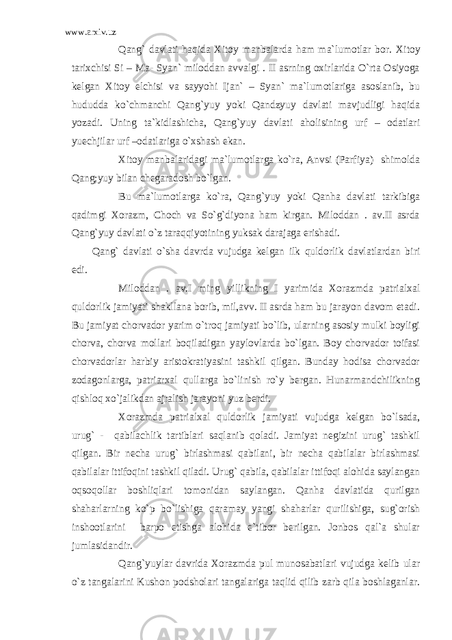 www.arxiv.uz Qang` davlati haqida Xitoy manbalarda ham ma`lumotlar bor. Xitoy tarixchisi Si – Ma- Syan` miloddan avvalgi . II asrning oxirlarida O`rta Osiyoga kelgan Xitoy elchisi va sayyohi Ijan` – Syan` ma`lumotlariga asoslanib, bu hududda ko`chmanchi Qang`yuy yoki Qandzyuy davlati mavjudligi haqida yozadi. Uning ta`kidlashicha, Qang`yuy davlati aholisining urf – odatlari yuechjilar urf –odatlariga o`xshash ekan. Xitoy manbalaridagi ma`lumotlarga ko`ra, Anvsi (Parfiya) shimolda Qang;yuy bilan chegaradosh bo`lgan. Bu ma`lumotlarga ko`ra, Qang`yuy yoki Qanha davlati tarkibiga qadimgi Xorazm, Choch va So`g`diyona ham kirgan. Miloddan . av.II asrda Qang`yuy davlati o`z taraqqiyotining yuksak darajaga erishadi. Qang` davlati o`sha davrda vujudga kelgan ilk quldorlik davlatlardan biri edi. Miloddan . av.I ming yillikning I yarimida Xorazmda patrialxal quldorlik jamiyati shakllana borib, mil,avv. II asrda ham bu jarayon davom etadi. Bu jamiyat chorvador yarim o`troq jamiyati bo`lib, ularning asosiy mulki boyligi chorva, chorva mollari boqiladigan yaylovlarda bo`lgan. Boy chorvador toifasi chorvadorlar harbiy aristokratiyasini tashkil qilgan. Bunday hodisa chorvador zodagonlarga, patriarxal qullarga bo`linish ro`y bergan. Hunarmandchilikning qishloq xo`jalikdan ajralish jarayoni yuz berdi. Xorazmda patrialxal quldorlik jamiyati vujudga kelgan bo`lsada, urug` - qabilachlik tartiblari saqlanib qoladi. Jamiyat negizini urug` tashkil qilgan. Bir necha urug` birlashmasi qabilani, bir necha qabilalar birlashmasi qabilalar ittifoqini tashkil qiladi. Urug` qabila, qabilalar ittifoqi alohida saylangan oqsoqollar boshliqlari tomonidan saylangan. Qanha davlatida qurilgan shaharlarning ko`p bo`lishiga qaramay yangi shaharlar qurilishiga, sug`orish inshootlarini barpo etishga alohida e`tibor berilgan. Jonbos qal`a shular jumlasidandir. Qang`yuylar davrida Xorazmda pul munosabatlari vujudga kelib ular o`z tangalarini Kushon podsholari tangalariga taqlid qilib zarb qila boshlaganlar. 