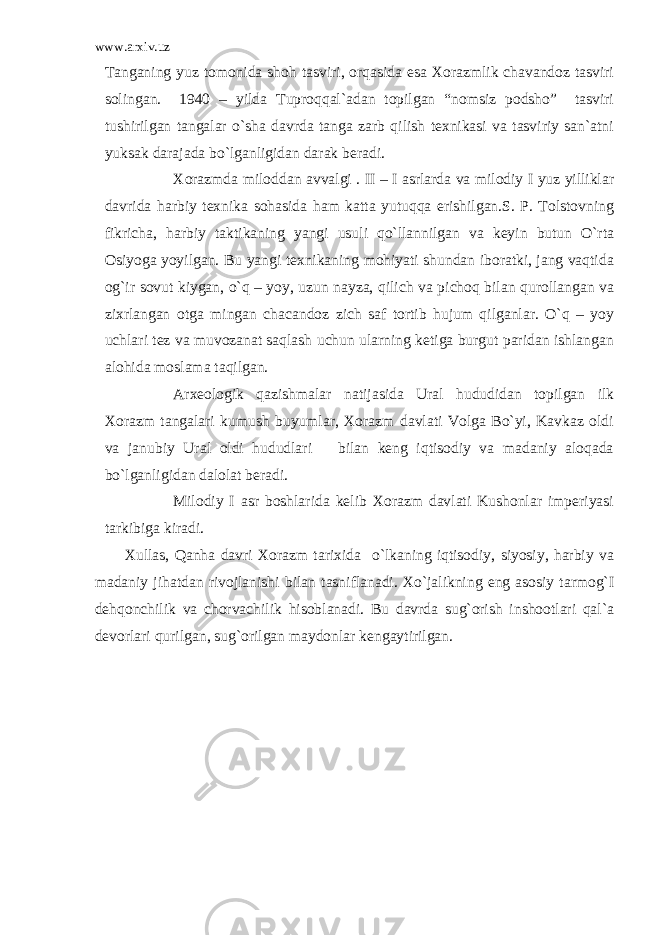 www.arxiv.uz Tanganing yuz tomonida shoh tasviri, orqasida esa Xorazmlik chavandoz tasviri solingan. 1940 – yilda Tuproqqal`adan topilgan “nomsiz podsho” tasviri tushirilgan tangalar o`sha davrda tanga zarb qilish texnikasi va tasviriy san`atni yuksak darajada bo`lganligidan darak beradi. Xorazmda miloddan avvalgi . II – I asrlarda va milodiy I yuz yilliklar davrida harbiy texnika sohasida ham katta yutuqqa erishilgan.S. P. Tolstovning fikricha, harbiy taktikaning yangi usuli qo`llannilgan va keyin butun O`rta Osiyoga yoyilgan. Bu yangi texnikaning mohiyati shundan iboratki, jang vaqtida og`ir sovut kiygan, o`q – yoy, uzun nayza, qilich va pichoq bilan qurollangan va zixrlangan otga mingan chacandoz zich saf tortib hujum qilganlar. O`q – yoy uchlari tez va muvozanat saqlash uchun ularning ketiga burgut paridan ishlangan alohida moslama taqilgan. Arxeologik qazishmalar natijasida Ural hududidan topilgan ilk Xorazm tangalari kumush buyumlar, Xorazm davlati Volga Bo`yi, Kavkaz oldi va janubiy Ural oldi hududlari bilan keng iqtisodiy va madaniy aloqada bo`lganligidan dalolat beradi. Milodiy I asr boshlarida kelib Xorazm davlati Kushonlar imperiyasi tarkibiga kiradi. Xullas, Qanha davri Xorazm tarixida o`lkaning iqtisodiy, siyosiy, harbiy va madaniy jihatdan rivojlanishi bilan tasniflanadi. Xo`jalikning eng asosiy tarmog`I dehqonchilik va chorvachilik hisoblanadi. Bu davrda sug`orish inshootlari qal`a devorlari qurilgan, sug`orilgan maydonlar kengaytirilgan. 