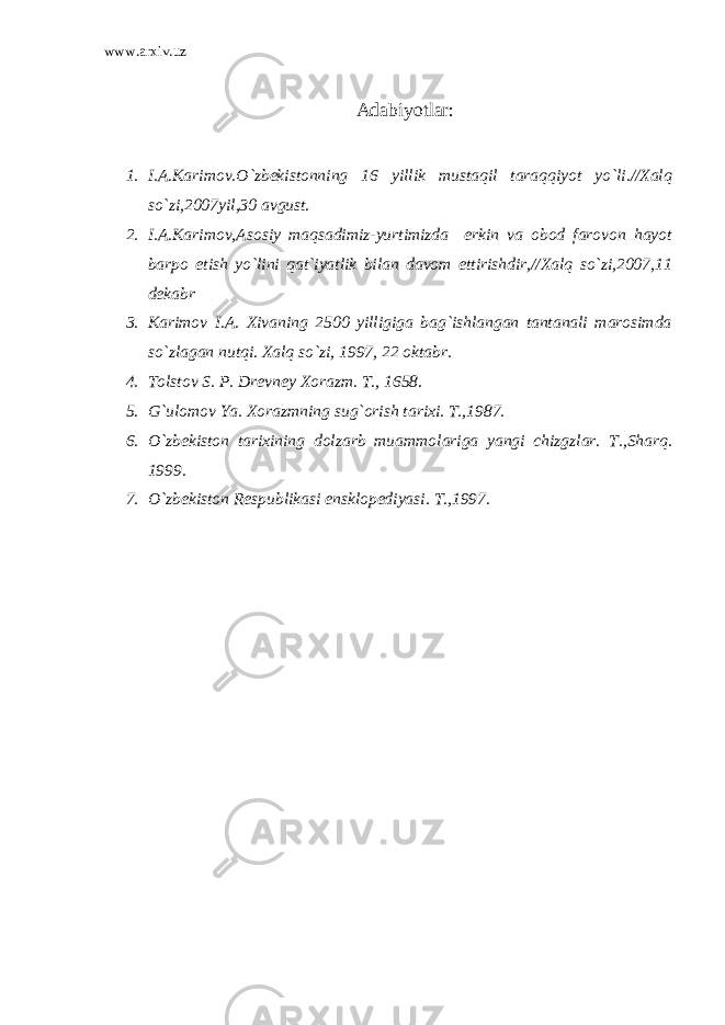 www.arxiv.uz Adabiyotlar: 1. I.A.Karimov.O`zbekistonning 16 yillik mustaqil taraqqiyot yo`li.//Xalq so`zi,2007yil,30 avgust. 2. I.A.Karimov,Asosiy maqsadimiz-yurtimizda erkin va obod farovon hayot barpo etish yo`lini qat`iyatlik bilan davom ettirishdir,//Xalq so`zi,2007,11 dekabr 3. Karimov I.A. Xivaning 2500 yilligiga bag`ishlangan tantanali marosimda so`zlagan nutqi. Xalq so`zi, 1997, 22 oktabr. 4. Tolstov S. P. Drevney Xorazm. T., 1658. 5. G`ulomov Ya. Xorazmning sug`orish tarixi. T.,1987. 6. O`zbekiston tarixining dolzarb muammolariga yangi chizgzlar. T.,Sharq. 1999. 7. O`zbekiston Respublikasi ensklopediyasi. T.,1997. 