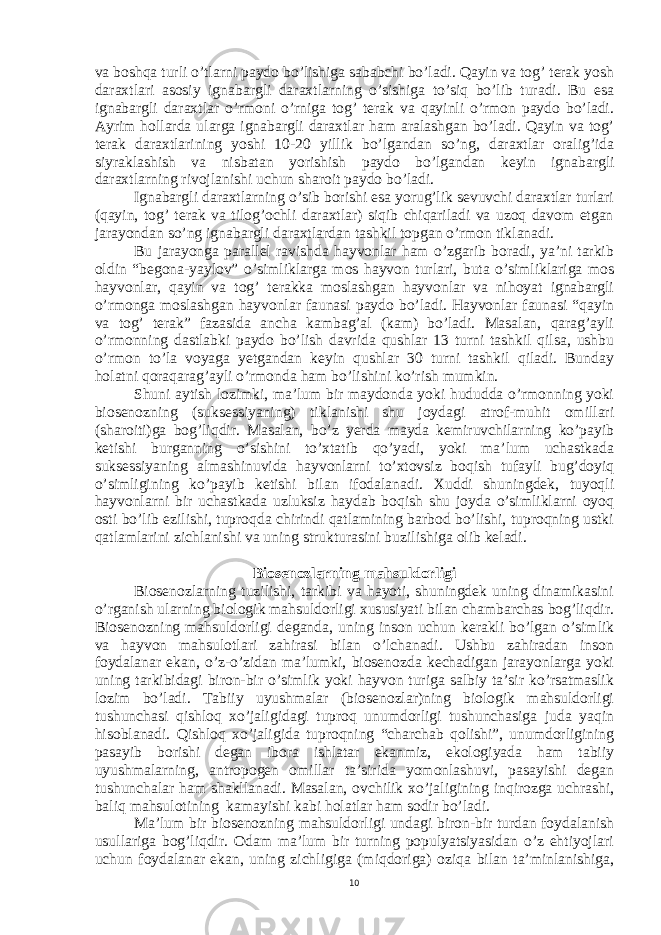 va boshqa turli o’tlarni paydo bo’lishiga sababchi bo’ladi. Qayin va tog’ terak yosh daraxtlari asosiy ignabargli daraxtlarning o’sishiga to’siq bo’lib turadi. Bu esa ignabargli daraxtlar o’rmoni o’rniga tog’ terak va qayinli o’rmon paydo bo’ladi. Ayrim hollarda ularga ignabargli daraxtlar ham aralashgan bo’ladi. Qayin va tog’ terak daraxtlarining yoshi 10-20 yillik bo’lgandan so’ng, daraxtlar oralig’ida siyraklashish va nisbatan yorishish paydo bo’lgandan keyin ignabargli daraxtlarning rivojlanishi uchun sharoit paydo bo’ladi. Ignabargli daraxtlarning o’sib borishi esa yorug’lik sevuvchi daraxtlar turlari (qayin, tog’ terak va tilog’ochli daraxtlar) siqib chiqariladi va uzoq davom etgan jarayondan so’ng ignabargli daraxtlardan tashkil topgan o’rmon tiklanadi. Bu jarayonga parallel ravishda hayvonlar ham o’zgarib boradi, ya’ni tarkib oldin “begona-yaylov” o’simliklarga mos hayvon turlari, buta o’simliklariga mos hayvonlar, qayin va tog’ terakka moslashgan hayvonlar va nihoyat ignabargli o’rmonga moslashgan hayvonlar faunasi paydo bo’ladi. Hayvonlar faunasi “qayin va tog’ terak” fazasida ancha kambag’al (kam) bo’ladi. Masalan, qarag’ayli o’rmonning dastlabki paydo bo’lish davrida qushlar 13 turni tashkil qilsa, ushbu o’rmon to’la voyaga yetgandan keyin qushlar 30 turni tashkil qiladi. Bunday holatni qoraqarag’ayli o’rmonda ham bo’lishini ko’rish mumkin. Shuni aytish lozimki, ma’lum bir maydonda yoki hududda o’rmonning yoki biosenozning (suksessiyaning) tiklanishi shu joydagi atrof-muhit omillari (sharoiti)ga bog’liqdir. Masalan, bo’z yerda mayda kemiruvchilarning ko’payib ketishi burganning o’sishini to’xtatib qo’yadi, yoki ma’lum uchastkada suksessiyaning almashinuvida hayvonlarni to’xtovsiz boqish tufayli bug’doyiq o’simligining ko’payib ketishi bilan ifodalanadi. Xuddi shuningdek, tuyoqli hayvonlarni bir uchastkada uzluksiz haydab boqish shu joyda o’simliklarni oyoq osti bo’lib ezilishi, tuproqda chirindi qatlamining barbod bo’lishi, tuproqning ustki qatlamlarini zichlanishi va uning strukturasini buzilishiga olib keladi. Biosenozlarning mahsuldorligi Biosenozlarning tuzilishi, tarkibi va hayoti, shuningdek uning dinamikasini o’rganish ularning biologik mahsuldorligi xususiyati bilan chambarchas bog’liqdir. Biosenozning mahsuldorligi deganda, uning inson uchun kerakli bo’lgan o’simlik va hayvon mahsulotlari zahirasi bilan o’lchanadi. Ushbu zahiradan inson foydalanar ekan, o’z-o’zidan ma’lumki, biosenozda kechadigan jarayonlarga yoki uning tarkibidagi biron-bir o’simlik yoki hayvon turiga salbiy ta’sir ko’rsatmaslik lozim bo’ladi. Tabiiy uyushmalar (biosenozlar)ning biologik mahsuldorligi tushunchasi qishloq xo’jaligidagi tuproq unumdorligi tushunchasiga juda yaqin hisoblanadi. Qishloq xo’jaligida tuproqning “charchab qolishi”, unumdorligining pasayib borishi degan ibora ishlatar ekanmiz, ekologiyada ham tabiiy uyushmalarning, antropogen omillar ta’sirida yomonlashuvi, pasayishi degan tushunchalar ham shakllanadi. Masalan, ovchilik xo’jaligining inqirozga uchrashi, baliq mahsulotining kamayishi kabi holatlar ham sodir bo’ladi. Ma’lum bir biosenozning mahsuldorligi undagi biron-bir turdan foydalanish usullariga bog’liqdir. Odam ma’lum bir turning populyatsiyasidan o’z ehtiyojlari uchun foydalanar ekan, uning zichligiga (miqdoriga) oziqa bilan ta’minlanishiga, 10 