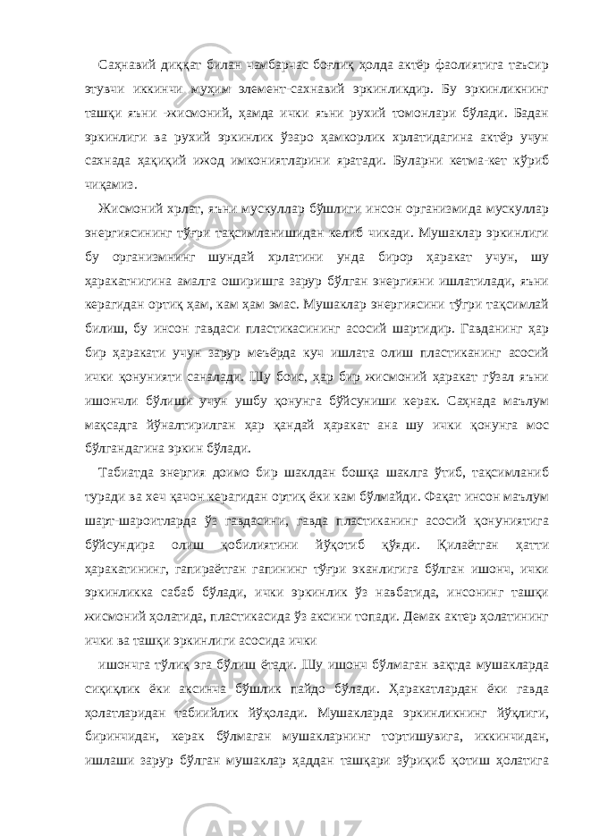 Саҳнавий диққат билан чамбарчас боғлиқ ҳолда актёр фаолиятига таъсир этувчи иккинчи муҳим элемент-сахнавий эркинликдир. Бу эркинликнинг ташқи яъни -жисмоний, ҳамда ички яъни рухий томонлари бўлади. Бадан эркинлиги ва рухий эркинлик ўзаро ҳамкорлик хрлатидагина актёр учун сахнада ҳақиқий ижод имкониятларини яратади. Буларни кетма-кет кўриб чиқамиз. Жисмоний хрлат, яъни мускуллар бўшлиги инсон организмида мускуллар энергиясининг тўғри тақсимланишидан келиб чикади. Мушаклар эркинлиги бу организмнинг шундай хрлатини унда бирор ҳаракат учун, шу ҳаракатнигина амалга оширишга зарур бўлган энергияни ишлатилади, яъни керагидан ортиқ ҳам, кам ҳам эмас. Мушаклар энергиясини тўгри тақсимлай билиш, бу инсон гавдаси пластикасининг асосий шартидир. Гавданинг ҳар бир ҳаракати учун зарур меъёрда куч ишлата олиш пластиканинг асосий ички қонунияти саналади. Шу боис, ҳар бир жисмоний ҳаракат гўзал яъни ишончли бўлиши учун ушбу қонунга бўйсуниши керак. Саҳнада маълум мақсадга йўналтирилган ҳар қандай ҳаракат ана шу ички қонунга мос бўлгандагина эркин бўлади. Табиатда энергия доимо бир шаклдан бошқа шаклга ўтиб, тақсимланиб туради ва хеч қачон керагидан ортиқ ёки кам бўлмайди. Фақат инсон маълум шарт-шароитларда ўз гавдасини, гавда пластиканинг асосий қонуниятига бўйсундира олиш қобилиятини йўқотиб қўяди. Қилаётган ҳатти ҳаракатининг, гапираётган гапининг тўғри эканлигига бўлган ишонч, ички эркинликка сабаб бўлади, ички эркинлик ўз навбатида, инсонинг ташқи жисмоний ҳолатида, пластикасида ўз аксини топади. Демак актер ҳолатининг ички ва ташқи эркинлиги асосида ички ишончга тўлиқ эга бўлиш ётади. Шу ишонч бўлмаган вақтда мушакларда сиқиқлик ёки аксинча бўшлик пайдо бўлади. Ҳаракатлардан ёки гавда ҳолатларидан табиийлик йўқолади. Мушакларда эркинликнинг йўқлиги, биринчидан, керак бўлмаган мушакларнинг тортишувига, иккинчидан, ишлаши зарур бўлган мушаклар ҳаддан ташқари зўриқиб қотиш ҳолатига 