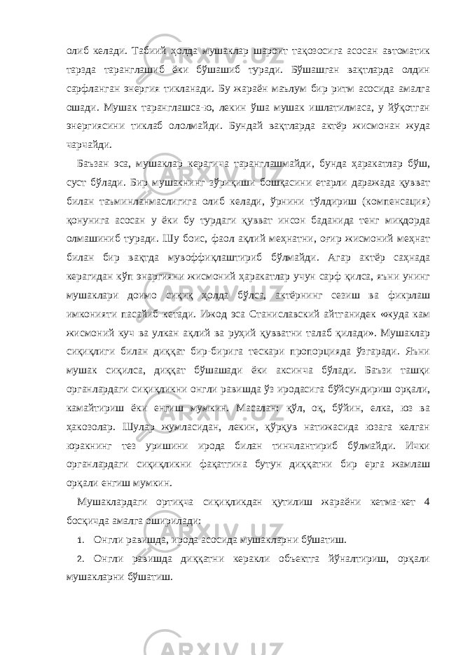 олиб келади. Табиий ҳолда мушаклар шароит тақозосига асосан автоматик тарзда таранглашиб ёки бўшашиб туради. Бўшашган вақтларда олдин сарфланган энергия тикланади. Бу жараён маълум бир ритм асосида амалга ошади. Мушак таранглашса-ю, лекин ўша мушак ишлатилмаса, у йўқотган энергиясини тиклаб ололмайди. Бундай вақтларда актёр жисмонан жуда чарчайди. Баъзан эса, мушаклар керагича таранглашмайди, бунда ҳаракатлар бўш, суст бўлади. Бир мушакнинг зўриқиши бошқасини етарли даражада қувват билан таъминланмаслигига олиб келади, ўрнини тўлдириш (компенсация) қонунига асосан у ёки бу турдаги қувват инсон баданида тенг миқдорда олмашиниб туради. Шу боис, фаол ақлий меҳнатни, оғир жисмоний меҳнат билан бир вақтда мувоффиқлаштириб бўлмайди. Агар актёр саҳнада керагидан кўп энаргияни жисмоний ҳаракатлар учун сарф қилса, яъни унинг мушаклари доимо сиқиқ ҳолда бўлса, актёрнинг сезиш ва фикрлаш имконияти пасайиб кетади. Ижод эса Станиславский айтганидек «жуда кам жисмоний куч ва улкан ақлий ва руҳий қувватни талаб қилади». Мушаклар сиқиқлиги билан диққат бир-бирига тескари пропорцияда ўзгаради. Яъни мушак сиқилса, диққат бўшашади ёки аксинча бўлади. Баъзи ташқи органлардаги сиқиқликни онгли равишда ўз иродасига бўйсундириш орқали, камайтириш ёки енгиш мумкин. Масалан: қўл, оқ, бўйин, елка, юз ва ҳакозолар. Шулар жумласидан, лекин, қўрқув натижасида юзага келган юракнинг тез уришини ирода билан тинчлантириб бўлмайди. Ички органлардаги сиқиқликни фақатгина бутун диққатни бир ерга жамлаш орқали енгиш мумкин. Мушаклардаги ортиқча сиқиқликдан қутилиш жараёни кетма-кет 4 босқичда амалга оширилади: 1. Онгли равишда, ирода асосида мушакларни бўшатиш. 2. Онгли равишда диққатни керакли объектга йўналтириш, орқали мушакларни бўшатиш. 