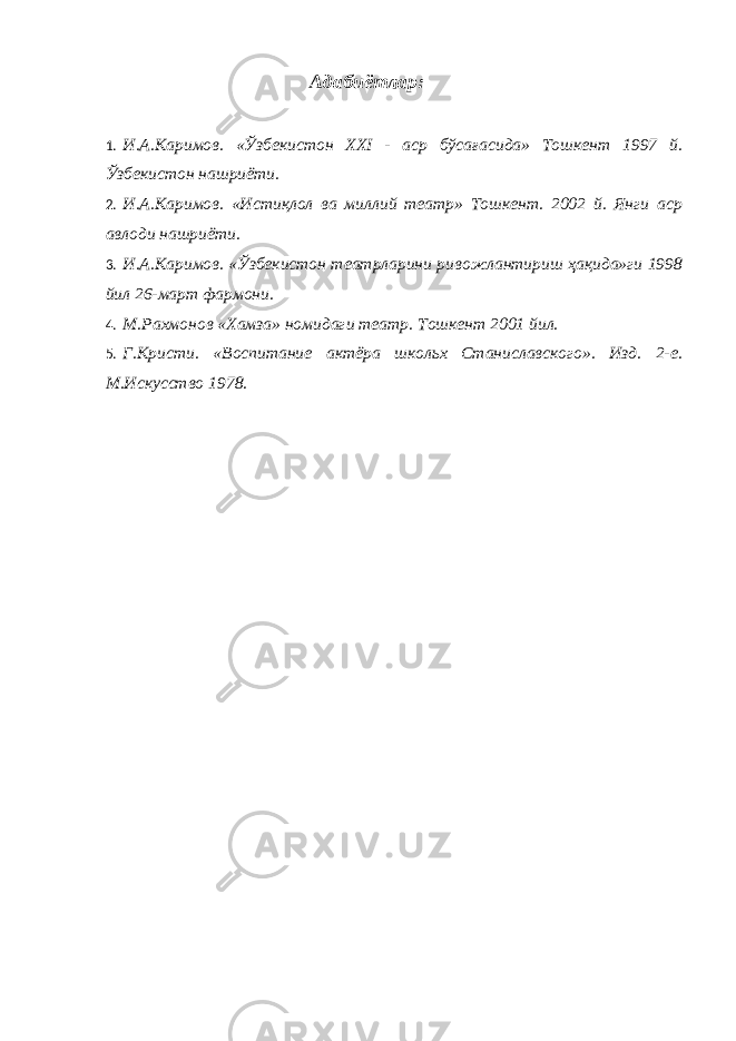 Адабиётлар: 1. И.А.Каримов. «Ўзбекистон XXI - аср бўсағасида» Тошкент 1997 й. Ўзбекистон нашриёти. 2. И.А.Каримов. «Истиқлол ва миллий театр» Тошкент. 2002 й. Янги аср авлоди нашриёти. 3. И.А.Каримов. «Ўзбекистон театрларини ривожлантириш ҳақида»ги 1998 йил 26-март фармони. 4. М.Рахмонов «Хамза» номидаги театр. Тошкент 2001 йил. 5. Г.Кристи. «Воспитание актёра школьх Станиславского». Изд. 2-е. М.Искусство 1978. 