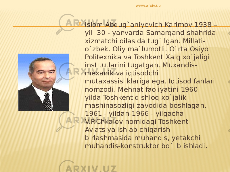  Islom Abdug`aniyevich Karimov 1938 – yil 30 - yanvarda Samarqand shahrida xizmatchi oilasida tug`ilgan. Millati- o`zbek. Oliy ma`lumotli. O`rta Osiyo Politexnika va Toshkent Xalq xo`jaligi institutlarini tugatgan. Muxandis- mexanik va iqtisodchi mutaxassisliklariga ega. Iqtisod fanlari nomzodi. Mehnat faoliyatini 1960 - yilda Toshkent qishloq xo`jalik mashinasozligi zavodida boshlagan. 1961 - yildan-1966 - yilgacha V.P.Chkalov nomidagi Toshkent Aviatsiya ishlab chiqarish birlashmasida muhandis, yetakchi muhandis-konstruktor bo`lib ishladi. www.arxiv.uz 