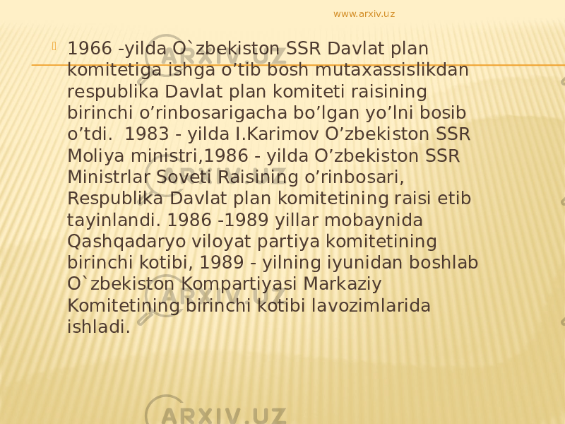  1966 -yilda O`zbekiston SSR Davlat plan komitetiga ishga o’tib bosh mutaxassislikdan respublika Davlat plan komiteti raisining birinchi o’rinbosarigacha bo’lgan yo’lni bosib o’tdi. 1983 - yilda I.Karimov O’zbekiston SSR Moliya ministri,1986 - yilda O’zbekiston SSR Ministrlar Soveti Raisining o’rinbosari, Respublika Davlat plan komitetining raisi etib tayinlandi. 1986 -1989 yillar mobaynida Qashqadaryo viloyat partiya komitetining birinchi kotibi, 1989 - yilning iyunidan boshlab O`zbekiston Kompartiyasi Markaziy Komitetining birinchi kotibi lavozimlarida ishladi. www.arxiv.uz 